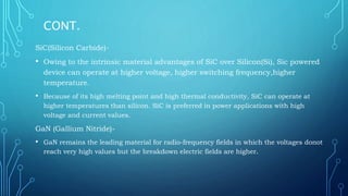 CONT.
SiC(Silicon Carbide)-
• Owing to the intrinsic material advantages of SiC over Silicon(Si), Sic powered
device can operate at higher voltage, higher switching frequency,higher
temperature.
• Because of its high melting point and high thermal conductivity, SiC can operate at
higher temperatures than silicon. SiC is preferred in power applications with high
voltage and current values.
GaN (Gallium Nitride)-
• GaN remains the leading material for radio-frequency fields in which the voltages donot
reach very high values but the breakdown electric fields are higher.
 