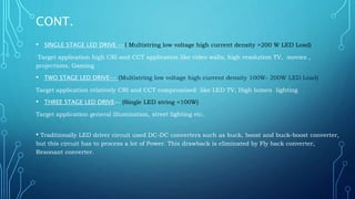 CONT.
• SINGLE STAGE LED DRIVE --( Multistring low voltage high current density >200 W LED Load)
Target application high CRI and CCT application like video walls, high resolution TV, movies ,
projections, Gaming
• TWO STAGE LED DRIVE-- (Multistring low voltage high current density 100W- 200W LED Load)
Target application relatively CRI and CCT compromised like LED TV, High lumen lighting
• THREE STAGE LED DRIVE— (Single LED string <100W)
Target application general illumination, street lighting etc.
• Traditionally LED driver circuit used DC-DC converters such as buck, boost and buck-boost converter,
but this circuit has to process a lot of Power. This drawback is eliminated by Fly back converter,
Resonant converter.
 
