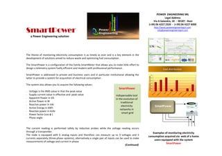 The theme of monitoring electricity consumption is as timely as ever and is a key element in the
development of solutions aimed to reduce waste and optimizing fuel consumption .
The SmartPower is a configuration of the family SmartMeter that allows you to make little effort to
design a telemetry system fuelly efficient and modern with professional performance .
SmartPower is addressed to private and business users and in particular institutional allowing the
latter to provide a system for acquisition of electrical consumption .
The system also allows you to acquire the following values :
• Voltage is the RMS value in that the peak value
• Supply current value in effective and peak value
• Apparent Power in VA
• Active Power in W
• Reactive power in VAr
• Active Energy in kWh
• Reactive power in kVAr
• Power factor (cos φ )
• Phase angle
The current reading is performed safely by inductive probes while the voltage reading occurs
through a transponder.
The node is equipped with 6 analog inputs and therefore can measure up to 3 voltages and 3
currents separately (three-phase systems), alternatively a single pair of inputs can be used to make
measurements of voltage and current in phase.
(Continued)
Examples of monitoring electricity
consumption acquired via web of a home
users equipped with the system
SmartPower
SmartMeter
SmartPower
indispensable tool
in the evolution of
traditional
electricity
networks in
smart grid
POWER ENGINEERING SRL
Legal Address
Via A.Salandra, 18 - 00187 - Rom
(+39) 06 4227 2320 - (+39) 06 4227 4000
http://www.powerengineeringsrl.com
info@powerengineeringsrl.com
SmartPower
SmartPower
Cost distribution
a Power Engineering solution
 