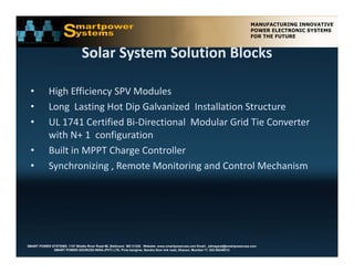 Solar System Solution Blocks
                               Solar System Solution Blocks

 •          High Efficiency SPV Modules
 •          Long  Lasting Hot Dip Galvanized  Installation Structure  
 •          UL 1741 C tifi d Bi Di ti
            UL 1741 Certified Bi‐Directional  Modular Grid Tie Converter  
                                           l M d l G id Ti C           t
            with N+ 1  configuration
 •           uilt in MPPT Charge Controller
            Built in MPPT Charge Controller 
 •          Synchronizing , Remote Monitoring and Control Mechanism




SMART POWER SYSTEMS. 1107 Middle River Road #6, Baltimore MD 21220. Website: www.smartpowerusa.com Email:. pbhagwat@smartpowerusa.com
             SMART POWER SOURCES INDIA (PVT) LTD. Pivla banglow, Bandra Sion link road, Dharavi, Mumbai 17, 022-65249212
 
