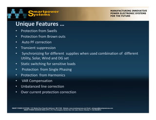 Unique Features …
    U i    F t
    • Protection from Swells  
    • Protection from Brown outs
      Protection from Brown outs 
    • Auto PF correction 
    • Transient suppression
    • S h i i f diff              t      li   h      d    bi ti     f diff     t
       Synchronizing for different  supplies when used combination of  different  
      Utility, Solar, Wind and DG set 
    • Static switching for sensitive loads  
    • Protection  from Single Phasing
    • Protection  from Harmonics
    • VAR Compensation 
    • Unbalanced line correction
    • Over current protection correction


SMART POWER SYSTEMS. 1107 Middle River Road #6, Baltimore MD 21220. Website: www.smartpowerusa.com Email:. pbhagwat@smartpowerusa.com
             SMART POWER SOURCES INDIA (PVT) LTD. Pivla banglow, Bandra Sion link road, Dharavi, Mumbai 17, 022-65249212
 