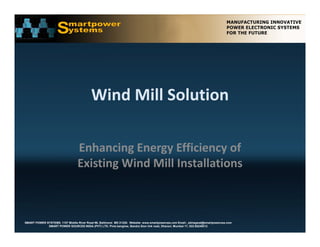 Wind Mill Solution

                                 Enhancing Energy Efficiency of 
                                 Existing Wind Mill Installations  



SMART POWER SYSTEMS. 1107 Middle River Road #6, Baltimore MD 21220. Website: www.smartpowerusa.com Email:. pbhagwat@smartpowerusa.com
             SMART POWER SOURCES INDIA (PVT) LTD. Pivla banglow, Bandra Sion link road, Dharavi, Mumbai 17, 022-65249212
 