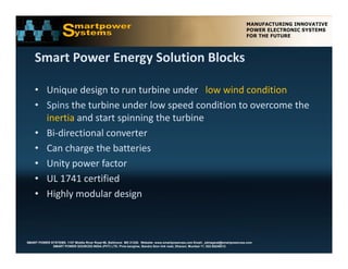 Smart Power Energy Solution Blocks

    • Unique design to run turbine under   low wind condition
    • Spins the turbine under low speed condition to overcome the 
      inertia and start spinning the turbine
              and start spinning the turbine 
    • Bi‐directional converter
    • Can charge the batteries
      Can charge the batteries
    • Unity power factor
    • UL 1741 certified
    • Highly modular design 



SMART POWER SYSTEMS. 1107 Middle River Road #6, Baltimore MD 21220. Website: www.smartpowerusa.com Email:. pbhagwat@smartpowerusa.com
             SMART POWER SOURCES INDIA (PVT) LTD. Pivla banglow, Bandra Sion link road, Dharavi, Mumbai 17, 022-65249212
 