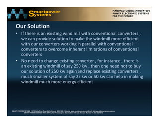 Our Solution 
    • If there is an existing wind mill with conventional converters , 
      we can provide solution to make the windmill more efficient 
      we can provide solution to make the windmill more efficient
      with our converters working in parallel with conventional 
      converters to overcome inherent limitations of conventional 
      converters
      converters 
    • No need to change existing converter , for instance , there is 
      an existing windmill of say 250 kw , then one need not to buy 
      our solution of 250 kw again and replace existing converters , 
      much smaller system of say 25 kw or 50 kw can help in making 
      windmill much more energy efficient 




SMART POWER SYSTEMS. 1107 Middle River Road #6, Baltimore MD 21220. Website: www.smartpowerusa.com Email:. pbhagwat@smartpowerusa.com
             SMART POWER SOURCES INDIA (PVT) LTD. Pivla banglow, Bandra Sion link road, Dharavi, Mumbai 17, 022-65249212
 