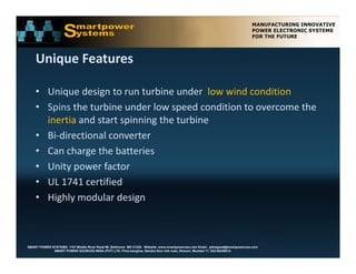 Unique Features

    • Unique design to run turbine under  low wind condition
    • Spins the turbine under low speed condition to overcome the 
      inertia and start spinning the turbine
              and start spinning the turbine 
    • Bi‐directional converter
    • Can charge the batteries
      Can charge the batteries
    • Unity power factor
    • UL 1741 certified
    • Highly modular design 



SMART POWER SYSTEMS. 1107 Middle River Road #6, Baltimore MD 21220. Website: www.smartpowerusa.com Email:. pbhagwat@smartpowerusa.com
             SMART POWER SOURCES INDIA (PVT) LTD. Pivla banglow, Bandra Sion link road, Dharavi, Mumbai 17, 022-65249212
 