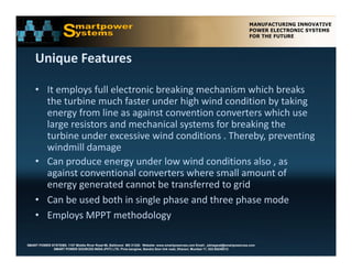 Unique Features 

    • It employs full electronic breaking mechanism which breaks 
      the turbine much faster under high wind condition by taking 
      energy from line as against convention converters which use 
      large resistors and mechanical systems for breaking the 
      turbine under excessive wind conditions . Thereby, preventing 
      windmill damage
    • Can produce energy under low wind conditions also , as 
      against conventional converters where small amount of 
      energy generated cannot be transferred to grid 
      energy generated cannot be transferred to grid
    • Can be used both in single phase and three phase mode 
    • Employs MPPT methodology 

SMART POWER SYSTEMS. 1107 Middle River Road #6, Baltimore MD 21220. Website: www.smartpowerusa.com Email:. pbhagwat@smartpowerusa.com
             SMART POWER SOURCES INDIA (PVT) LTD. Pivla banglow, Bandra Sion link road, Dharavi, Mumbai 17, 022-65249212
 