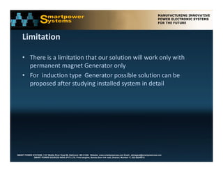 Limitation

    • There is a limitation that our solution will work only with 
      permanent magnet Generator only 
    • For induction type Generator possible solution can be
      For  induction type  Generator possible solution can be 
      proposed after studying installed system in detail




SMART POWER SYSTEMS. 1107 Middle River Road #6, Baltimore MD 21220. Website: www.smartpowerusa.com Email:. pbhagwat@smartpowerusa.com
             SMART POWER SOURCES INDIA (PVT) LTD. Pivla banglow, Bandra Sion link road, Dharavi, Mumbai 17, 022-65249212
 