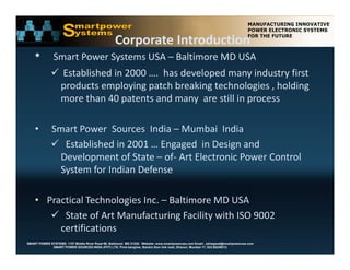 Corporate Introduction
    •          Smart Power Systems USA – Baltimore MD USA
               Established in 2000 ….  has developed many industry first 
               products employing patch breaking technologies , holding 
                   d t        l i     t h b ki t h l i           h ldi
               more than 40 patents and many  are still in process

    •         Smart Power  Sources  India – Mumbai  India
               Established in 2001 … Engaged  in Design and  
                Development of State – of‐ Art Electronic Power Control 
                System for Indian Defense   

    • Practical Technologies Inc. – Baltimore MD USA
        State of Art Manufacturing Facility with ISO 9002 
                                     g      y
         certifications
SMART POWER SYSTEMS. 1107 Middle River Road #6, Baltimore MD 21220. Website: www.smartpowerusa.com Email:. pbhagwat@smartpowerusa.com
             SMART POWER SOURCES INDIA (PVT) LTD. Pivla banglow, Bandra Sion link road, Dharavi, Mumbai 17, 022-65249212
 