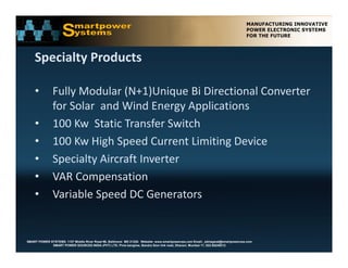 Specialty Products

    •          Fully Modular (N+1)Unique Bi Directional Converter 
               for Solar  and Wind Energy Applications
    •          100 Kw  Static Transfer Switch
    •          100 Kw High Speed Current Limiting Device 
    •          Specialty Aircraft Inverter
    •          VAR Compensation
    •          Variable Speed DC Generators


SMART POWER SYSTEMS. 1107 Middle River Road #6, Baltimore MD 21220. Website: www.smartpowerusa.com Email:. pbhagwat@smartpowerusa.com
             SMART POWER SOURCES INDIA (PVT) LTD. Pivla banglow, Bandra Sion link road, Dharavi, Mumbai 17, 022-65249212
 