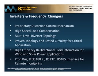 Inverters & Frequency  Changers

    •          Proprietary Distortion Control Mechanism
    •          High Speed Loop Compensation
    •          Multi Level Inverter Topology 
    •          Proven Topology and Tested Circuitry for Critical 
               Application 
    •          High Efficiency Bi‐Directional  Grid Interaction for 
               Wind and Solar Power applications
    •          Profi Bus, IEEE 488.2 , RS232 , RS485 Interface for 
               Remote monitoring
SMART POWER SYSTEMS. 1107 Middle River Road #6, Baltimore MD 21220. Website: www.smartpowerusa.com Email:. pbhagwat@smartpowerusa.com
             SMART POWER SOURCES INDIA (PVT) LTD. Pivla banglow, Bandra Sion link road, Dharavi, Mumbai 17, 022-65249212
 