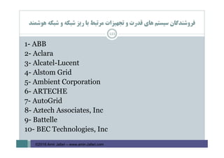 ‫ﻫﻮﺷﻤﻨﺪ‬ ‫ﺷﺒﻜﻪ‬ ‫و‬ ‫ﺷﺒﻜﻪ‬ ‫رﻳﺰ‬ ‫ﺑﺎ‬ ‫ﻣﺮﺗﺒﻂ‬ ‫ﺗﺠﻬﻴﺰات‬ ‫و‬ ‫ﻗﺪرت‬ ‫ﻫﺎي‬ ‫ﺳﻴﺴﺘﻢ‬ ‫ﻓﺮوﺷﻨﺪﮔﺎن‬
121
1- ABB
2- Aclara
3- Alcatel-Lucent
4- Alstom Grid
5- Ambient Corporation
6- ARTECHE
7- AutoGrid
8- Aztech Associates, Inc
9- Battelle
10- BEC Technologies, Inc
©2016 Amir Jafari – www.amir-Jafari.com
 