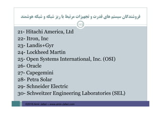 ‫ﻫﻮﺷﻤﻨﺪ‬ ‫ﺷﺒﻜﻪ‬ ‫و‬ ‫ﺷﺒﻜﻪ‬ ‫رﻳﺰ‬ ‫ﺑﺎ‬ ‫ﻣﺮﺗﺒﻂ‬ ‫ﺗﺠﻬﻴﺰات‬ ‫و‬ ‫ﻗﺪرت‬ ‫ﻫﺎي‬ ‫ﺳﻴﺴﺘﻢ‬ ‫ﻓﺮوﺷﻨﺪﮔﺎن‬
123
21- Hitachi America, Ltd
22- Itron, Inc
23- Landis+Gyr
24- Lockheed Martin
25- Open Systems International, Inc. (OSI)
26- Oracle
27- Capegemini
28- Petra Solar
29- Schneider Electric
30- Schweitzer Engineering Laboratories (SEL)
©2016 Amir Jafari – www.amir-Jafari.com
 