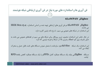 ‫ﻫﻮﺷﻤﻨﺪ‬ ‫ﺷﺒﻜﻪ‬ ‫ارﺗﺒﺎﻃﻲ‬ ‫آوري‬ ‫ﻓﻦ‬ ‫در‬ ‫ﻧﻴﺎز‬ ‫ﻣﻮرد‬ ‫ﻫﺎي‬ ‫اﺳﺘﺎﻧﺪارد‬ ‫و‬ ‫ﻫﺎ‬ ‫آوري‬ ‫ﻓﻦ‬
25
Zigbee‫و‬6LoWPAN
ZigBee‫و‬6LoWPAN‫دو‬‫ﻓﻦ‬‫آوري‬‫ﻫﺎي‬‫ارﺗﺒﺎﻃﻲ‬‫ﺗﻬﻴﻪ‬‫ﺷﺪه‬‫ﺑﺮ‬‫اﺳﺎس‬‫اﺳﺘﺎﻧﺪارد‬IEEE 802.15.4
‫ﻣﻲ‬‫ﺑﺎﺷﻨﺪ‬.
‫اﻳﻦ‬‫اﺳﺘﺎﻧﺪارد‬‫در‬‫ﺷﺒﻜﻪ‬‫ﻫﺎي‬‫ﻋﻤﻮﻣﻲ‬‫ﺑﻲ‬‫ﺳﻴﻢ‬‫ﺑﺎ‬‫ﻧﺮخ‬‫داده‬‫ﭘﺎﻳﻴﻦ‬‫ﻛﺎرﺑﺮد‬‫دارد‬.
‫در‬‫ﺣﺎل‬‫ﺣﺎﺿﺮ‬‫اﻳﻦ‬‫اﺳﺘﺎﻧﺪارد‬‫ﻣﺤﺒﻮب‬‫ﺗﺮﻳﻦ‬‫ﭘﺮوﺗﻜﻞ‬‫ﺑﺮاي‬‫ﺷﺒﻜﻪ‬‫ﻫﺎي‬‫ﺑﻲ‬‫ﺳﻴﻢ‬‫در‬‫ﻓﻀﺎﻫﺎي‬‫ﻋﻤﻮﻣﻲ‬‫ﻣﻲ‬‫ﺑﺎﺷﺪ‬‫ﺑﻪ‬
‫دﻟﻴﻞ‬‫ﻣﺼﺮف‬‫ﺑﺮق‬،‫ﻛﻢ‬‫اﻧﻌﻄﺎف‬‫ﭘﺬﻳﺮي‬‫ﺑﺎﻻ‬‫در‬‫ﺷﺒﻜﻪ‬‫و‬‫ﻫﺰﻳﻨﻪ‬‫ﭘﺎﻳﻴﻨﻲ‬‫ﻛﻪ‬‫دارد‬.
‫اﻳﻦ‬‫اﺳﺘﺎﻧﺪارد‬‫ﻳﻚ‬‫ﺷﺒﻜﻪ‬Ad-Hoc‫ﺧﻮد‬‫ﺳﺎزﻣﺎﻧﺪه‬‫ﺑﺎ‬‫ﻣﺘﺼﻞ‬‫ﻧﻤﻮدن‬‫دﺳﺘﮕﺎه‬‫ﻫﺎي‬،‫ﺛﺎﺑﺖ‬‫ﻗﺎﺑﻞ‬‫ﺣﻤﻞ‬‫و‬‫ﻣﺘﺤﺮك‬
‫اﻳﺠﺎد‬‫ﻣﻲ‬‫ﻛﻨﺪ‬.
‫دﺳﺘﮕﺎه‬ZigBee‫ﻣﻲ‬‫ﺗﻮاﻧﺪ‬‫ﻳﻚ‬‫دﺳﺘﮕﺎه‬‫ﻋﻤﻠﻜﺮد‬‫ﻛﺎﻣﻞ‬)FFD(‫و‬‫ﻳﺎ‬‫ﻳﻚ‬‫دﺳﺘﮕﺎه‬‫ﻋﻤﻠﻜﺮد‬‫ﻛﺎﻫﺶ‬‫ﻳﺎﻓﺘﻪ‬)RFD
(‫ﺑﺎﺷﺪ‬.
©2016 Amir Jafari – www.amir-Jafari.com
 