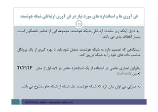 ‫ﻫﻮﺷﻤﻨﺪ‬ ‫ﺷﺒﻜﻪ‬ ‫ارﺗﺒﺎﻃﻲ‬ ‫آوري‬ ‫ﻓﻦ‬ ‫در‬ ‫ﻧﻴﺎز‬ ‫ﻣﻮرد‬ ‫ﻫﺎي‬ ‫اﺳﺘﺎﻧﺪارد‬ ‫و‬ ‫ﻫﺎ‬ ‫آوري‬ ‫ﻓﻦ‬
29
‫ﺑﻪ‬‫دﻟﻴﻞ‬‫اﻳﻨﻜﻪ‬‫زﻳﺮ‬‫ﺳﺎﺧﺖ‬‫ارﺗﺒﺎﻃﻲ‬‫ﺷﺒﻜﻪ‬‫ﻫﻮﺷﻤﻨﺪ‬‫ﻣﺠﻤﻮﻋﻪ‬‫اﻳﻲ‬‫از‬‫ﻋﻨﺎﺻﺮ‬‫ﻧﺎﻫﻤﮕﻮن‬،‫اﺳﺖ‬
‫ﺑﺴﻴﺎر‬‫اﻧﻌﻄﺎف‬‫ﭘﺬﻳﺮ‬‫ﻣﻲ‬‫ﺑﺎﺷﺪ‬.
‫اﻳﺴﺘﮕﺎﻫﻲ‬‫ﻛﻪ‬‫ﺗﺼﻤﻴﻢ‬‫دارد‬‫ﺑﻪ‬‫ﺷﺒﻜﻪ‬‫ﻫﻮﺷﻤﻨﺪ‬‫ﻣﺘﺼﻞ‬‫ﺷﻮد‬‫ﺑﺎﻳﺪ‬‫ﺑﺎ‬‫ﺑﻬﺮه‬‫ﮔﻴﺮي‬‫از‬‫ﻳﻚ‬‫ﭘﺮوﺗﻜﻞ‬
‫ﻣﻨﺎﺳﺐ‬‫داده‬‫ﻫﺎي‬‫ﺧﻮد‬‫را‬‫ﺑﻪ‬‫ﺷﺒﻜﻪ‬‫ﺗﺰرﻳﻖ‬‫ﻛﻨﺪ‬.
‫ﺑﻨﺎﺑﺮاﻳﻦ‬‫اﺟﺒﺎري‬‫ﺧﺎﺻﻲ‬‫در‬‫اﺳﺘﻔﺎده‬‫از‬‫ﻳﻚ‬‫اﺳﺘﺎﻧﺪارد‬‫ﺧﺎص‬‫در‬‫ﻻﻳﻪ‬‫اول‬‫از‬‫ﻣﺪل‬TCP/IP
‫ﺗﻌﻴﻴﻦ‬‫ﻧﺸﺪه‬‫اﺳﺖ‬.
‫ﺑﻪ‬‫ﻋﺒﺎرﺗﻲ‬‫ﻣﻲ‬‫ﺗﻮان‬‫ﺑﻴﺎن‬‫ﻛﺮد‬‫ﻛﻪ‬‫ﺷﺒﻜﻪ‬‫ﻫﻮﺷﻤﻨﺪ‬‫ﻳﻚ‬‫ﺷﺒﻜﻪ‬‫از‬‫ﺷﺒﻜﻪ‬‫ﻫﺎي‬‫ﻣﺘﻨﻮع‬‫ﻣﻲ‬‫ﺑﺎﺷﺪ‬.
©2016 Amir Jafari – www.amir-Jafari.com
 