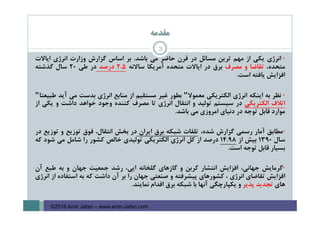 ‫ﻣﻘﺪﻣﻪ‬
3
•‫اﻧﺮژي‬‫ﻳﻜﻲ‬‫از‬‫ﻣﻬﻢ‬‫ﺗﺮﻳﻦ‬‫ﻣﺴﺎﺋﻞ‬‫در‬‫ﻗﺮن‬‫ﺣﺎﺿﺮ‬‫ﻣﻲ‬‫ﺑﺎﺷﺪ‬.‫ﺑﺮ‬‫اﺳﺎس‬‫ﮔﺰارش‬‫وزارت‬‫اﻧﺮژي‬‫اﻳﺎﻻت‬
،‫ﻣﺘﺤﺪه‬‫ﺗﻘﺎﺿﺎ‬‫و‬‫ﻣﺼﺮف‬‫ﺑﺮق‬‫در‬‫اﻳﺎﻻت‬‫ﻣﺘﺤﺪه‬‫آﻣﺮﻳﻜﺎ‬‫ﺳﺎﻻﻧﻪ‬5.2‫درﺻﺪ‬‫در‬‫ﻃﻲ‬20‫ﺳﺎل‬‫ﮔﺬﺷﺘﻪ‬
‫اﻓﺰاﻳﺶ‬‫ﻳﺎﻓﺘﻪ‬‫اﺳﺖ‬.
•‫ﻧﻈﺮ‬‫ﺑﻪ‬‫اﻳﻨﻜﻪ‬‫اﻧﺮژي‬‫اﻟﻜﺘﺮﻳﻜﻲ‬‫ﻣﻌﻤﻮﻻ‬"‫ﺑﻄﻮر‬‫ﻏﻴﺮ‬‫ﻣﺴﺘﻘﻴﻢ‬‫از‬‫ﻣﻨﺎﺑﻊ‬‫اﻧﺮژي‬‫ﺑﺪﺳﺖ‬‫ﻣﻲ‬‫آﻳﺪ‬‫ﻃﺒﻴﻌﺘﺎ‬"
‫اﺗﻼف‬‫اﻟﻜﺘﺮﻳﻜﻲ‬‫در‬‫ﺳﻴﺴﺘﻢ‬‫ﺗﻮﻟﻴﺪ‬‫و‬‫اﻧﺘﻘﺎل‬‫اﻧﺮژي‬‫ﺗﺎ‬‫ﻣﺼﺮف‬‫ﻛﻨﻨﺪه‬‫وﺟﻮد‬‫ﺧﻮاﻫﺪ‬‫داﺷﺖ‬‫و‬‫ﻳﻜﻲ‬‫از‬
‫ﻣﻮارد‬‫ﻗﺎﺑﻞ‬‫ﺗﻮﺟﻪ‬‫در‬‫دﻧﻴﺎي‬‫اﻣﺮوزي‬‫ﻣﻲ‬‫ﺑﺎﺷﺪ‬.
•‫ﻣﻄﺎﺑﻖ‬‫آﻣﺎر‬‫رﺳﻤﻲ‬‫ﮔﺰارش‬،‫ﺷﺪه‬‫ﺗﻠﻔﺎت‬‫ﺷﺒﻜﻪ‬‫ﺑﺮق‬‫اﻳﺮان‬‫در‬‫ﺑﺨﺶ‬،‫اﻧﺘﻘﺎل‬‫ﻓﻮق‬‫ﺗﻮزﻳﻊ‬‫و‬‫ﺗﻮزﻳﻊ‬‫در‬
‫ﺳﺎل‬1390‫ﺑﻴﺶ‬‫از‬98.14‫درﺻﺪ‬‫از‬‫ﻛﻞ‬‫اﻧﺮژي‬‫اﻟﻜﺘﺮﻳﻜﻲ‬‫ﺗﻮﻟﻴﺪي‬‫ﺧﺎﻟﺺ‬‫ﻛﺸﻮر‬‫را‬‫ﺷﺎﻣﻞ‬‫ﻣﻲ‬‫ﺷﻮد‬‫ﻛﻪ‬
‫ﺑﺴﻴﺎر‬‫ﻗﺎﺑﻞ‬‫ﺗﻮﺟﻪ‬‫اﺳﺖ‬.
•‫ﮔﺮﻣﺎﻳﺶ‬،‫ﺟﻬﺎﻧﻲ‬‫اﻓﺰاﻳﺶ‬‫اﻧﺘﺸﺎر‬‫ﻛﺮﺑﻦ‬‫و‬‫ﮔﺎزﻫﺎي‬‫ﮔﻠﺨﺎﻧﻪ‬،‫اﻳﻲ‬‫رﺷﺪ‬‫ﺟﻤﻌﻴﺖ‬‫ﺟﻬﺎن‬‫و‬‫ﺑﻪ‬‫ﻃﺒﻊ‬‫آن‬
‫اﻓﺰاﻳﺶ‬‫ﺗﻘﺎﺿﺎي‬‫اﻧﺮژي‬،‫ﻛﺸﻮرﻫﺎي‬‫ﭘﻴﺸﺮﻓﺘﻪ‬‫و‬‫ﺻﻨﻌﺘﻲ‬‫ﺟﻬﺎن‬‫را‬‫ﺑﺮ‬‫آن‬‫داﺷﺖ‬‫ﻛﻪ‬‫ﺑﻪ‬‫اﺳﺘﻔﺎده‬‫از‬‫اﻧﺮژي‬
‫ﻫﺎي‬‫ﺗﺠﺪﻳﺪ‬‫ﭘﺬﻳﺮ‬‫و‬‫ﻳﻜﭙﺎرﭼﮕﻲ‬‫آﻧﻬﺎ‬‫ﺑﺎ‬‫ﺷﺒﻜﻪ‬‫ﺑﺮق‬‫اﻗﺪام‬‫ﻧﻤﺎﻳﻨﺪ‬.
©2016 Amir Jafari – www.amir-Jafari.com
 