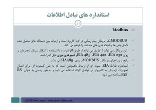 ‫اﻃﻼﻋﺎت‬ ‫ﺗﺒﺎدل‬ ‫ﻫﺎي‬ ‫اﺳﺘﺎﻧﺪارد‬
Modbus
MODBUS‫ﻳﻚ‬‫ﭘﺮوﺗﻜﻞ‬‫ﭘﻴﺎم‬‫رﺳﺎﻧﻲ‬‫در‬‫ﻻﻳﻪ‬‫ﻛﺎرﺑﺮد‬‫اﺳﺖ‬‫و‬‫ارﺗﺒﺎط‬‫ﺑﻴﻦ‬‫دﺳﺘﮕﺎه‬‫ﻫﺎي‬‫ﻣﺘﺼﻞ‬‫ﺷﺪه‬
‫داﺧﻞ‬‫ﺑﺎس‬‫ﻫﺎ‬‫و‬‫ﺷﺒﻜﻪ‬‫ﻫﺎي‬‫ﻫﺎي‬‫ﻣﺨﺘﻠﻒ‬‫را‬‫ﻓﺮاﻫﻢ‬‫ﻣﻲ‬‫ﻛﻨﺪ‬.
‫اﻳﻦ‬‫ﭘﺮوﺗﻜﻞ‬‫ﻣﻲ‬‫ﺗﻮاﻧﺪ‬‫از‬‫ﻃﺮﻳﻖ‬‫ﻣﻲ‬‫ﺗﻮاﻧﺪ‬‫از‬‫ﻃﺮﻳﻖ‬‫اﺗﺮﻧﺖ‬‫و‬‫ﻳﺎ‬‫ﺑﺎ‬‫اﺳﺘﻔﺎده‬‫از‬‫اﻧﺘﻘﺎل‬‫ﺳﺮﻳﺎل‬‫ﻧﺎﻫﻤﺰﻣﺎن‬‫ﺑﺮ‬
‫روي‬EIA 232،EIA 422،EIA 485‫و‬‫ﻓﻴﺒﺮﻫﺎي‬‫ﻧﻮري‬‫ﻗﺎﺑﻞ‬‫اﺟﺮا‬‫ﺑﺎﺷﺪ‬.
‫راﻳﺞ‬‫ﺗﺮﻳﻦ‬‫اﺟﺮاي‬‫ﭘﺮوﺗﻜﻞ‬MODBUS‫ﺑﺮ‬‫روي‬EIA485‫ﻣﻲ‬‫ﺑﺎﺷﺪ‬.
‫اﺳﺘﺎﻧﺪارد‬EIA 232،‫ﻧﻤﻮﻧﻪ‬‫اي‬‫از‬‫ارﺗﺒﺎط‬‫ﻧﺎﻫﻤﺰﻣﺎن‬‫اﺳﺖ‬‫ﻛﻪ‬‫ﺑﻪ‬‫ﻃﻮر‬‫ﮔﺴﺘﺮده‬‫اي‬‫ﺑﺮاي‬‫اﺗﺼﺎل‬
‫ﺗﺠﻬﻴﺰات‬‫ﺗﺮﻣﻴﻨﺎل‬‫ﺑﻪ‬‫ﻛﺎﻣﭙﻴﻮﺗﺮ‬‫در‬‫ﻓﻮاﺻﻞ‬‫ﻛﻮﺗﺎه‬‫اﺳﺘﻔﺎده‬‫ﻣﻲ‬‫ﺷﻮد‬‫و‬‫ﺑﻪ‬‫ﻃﻮر‬‫رﺳﻤﻲ‬‫ﺑﻪ‬‫ﻋﻨﻮان‬RS
232‫ﺷﻨﺎﺧﺘﻪ‬‫ﻣﻲ‬‫ﺷﻮد‬
32
©2016 Amir Jafari – www.amir-Jafari.com
 