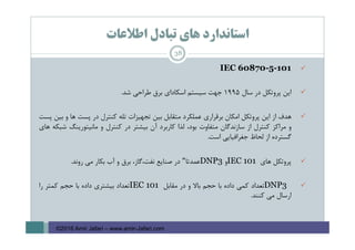 ‫اﻃﻼﻋﺎت‬ ‫ﺗﺒﺎدل‬ ‫ﻫﺎي‬ ‫اﺳﺘﺎﻧﺪارد‬
IEC 60870-5-101
‫اﻳﻦ‬‫ﭘﺮوﺗﻜﻞ‬‫در‬‫ﺳﺎل‬1995‫ﺟﻬﺖ‬‫ﺳﻴﺴﺘﻢ‬‫اﺳﻜﺎداي‬‫ﺑﺮق‬‫ﻃﺮاﺣﻲ‬‫ﺷﺪ‬.
‫ﻫﺪف‬‫از‬‫اﻳﻦ‬‫ﭘﺮوﺗﻜﻞ‬‫اﻣﻜﺎن‬‫ﺑﺮﻗﺮاري‬‫ﻋﻤﻠﻜﺮد‬‫ﻣﺘﻘﺎﺑﻞ‬‫ﺑﻴﻦ‬‫ﺗﺠﻬﻴﺰات‬‫ﺗﻠﻪ‬‫ﻛﻨﺘﺮل‬‫در‬‫ﭘﺴﺖ‬‫ﻫﺎ‬‫و‬‫ﺑﻴﻦ‬‫ﭘﺴﺖ‬
‫و‬‫ﻣﺮاﻛﺰ‬‫ﻛﻨﺘﺮل‬‫از‬‫ﺳﺎزﻧﺪﮔﺎن‬‫ﻣﺘﻔﺎوت‬،‫ﺑﻮد‬‫ﻟﺬا‬‫ﻛﺎرﺑﺮد‬‫آن‬‫ﺑﻴﺸﺘﺮ‬‫در‬‫ﻛﻨﺘﺮل‬‫و‬‫ﻣﺎﻧﻴﺘﻮرﻳﻨﮓ‬‫ﺷﺒﻜﻪ‬‫ﻫﺎي‬
‫ﮔﺴﺘﺮده‬‫از‬‫ﻟﺤﺎظ‬‫ﺟﻐﺮاﻓﻴﺎﻳﻲ‬‫اﺳﺖ‬.
‫ﭘﺮوﺗﻜﻞ‬‫ﻫﺎي‬IEC 101‫و‬DNP3‫ﻋﻤﺪﺗﺎ‬"‫در‬‫ﺻﻨﺎﻳﻊ‬،‫ﻧﻔﺖ،ﮔﺎز‬‫ﺑﺮق‬‫و‬‫آب‬‫ﺑﻜﺎر‬‫ﻣﻲ‬‫روﻧﺪ‬.
DNP3‫ﺗﻌﺪاد‬‫ﻛﻤﻲ‬‫داده‬‫ﺑﺎ‬‫ﺣﺠﻢ‬‫ﺑﺎﻻ‬‫و‬‫در‬‫ﻣﻘﺎﺑﻞ‬IEC 101‫ﺗﻌﺪاد‬‫ﺑﻴﺸﺘﺮي‬‫داده‬‫ﺑﺎ‬‫ﺣﺠﻢ‬‫ﻛﻤﺘﺮ‬‫را‬
‫ارﺳﺎل‬‫ﻣﻲ‬‫ﻛﻨﻨﺪ‬.
38
©2016 Amir Jafari – www.amir-Jafari.com
 