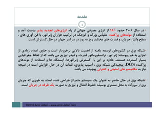 ‫ﻣﻘﺪﻣﻪ‬
4
•‫در‬‫ﺳﺎل‬2006‫ﺣﺪود‬18٪‫از‬‫اﻧﺮژي‬‫ﻣﺼﺮﻓﻲ‬‫ﺟﻬﺎﻧﻲ‬‫از‬‫راه‬‫ﻫﺎي‬‫اﻧﺮژي‬‫ﺗﺠﺪﻳﺪ‬‫ﭘﺬﻳﺮ‬‫ﺑﺪﺳﺖ‬‫آﻣﺪ‬‫و‬
‫اﺳﺘﻔﺎده‬‫از‬‫ﻣﻮﻟﺪﻫﺎي‬‫ﭘﺮاﻛﻨﺪه‬‫ﻣﻘﻴﺎس‬‫ﺑﺰرگ‬‫و‬‫ﻛﻮﭼﻚ‬‫در‬‫ﺗﺮﻛﻴﺐ‬‫ﻫﺰاران‬،‫ژﻧﺮاﺗﻮر‬‫ﺑﺎ‬‫ﻓﻦ‬‫آوري‬‫ﻫﺎي‬،
‫ﺳﻄﺢ‬،‫وﻟﺘﺎژ‬،‫ﺟﺮﻳﺎن‬‫و‬‫ﻗﺪرت‬‫ﻫﺎي‬‫ﻣﺨﺘﻠﻒ‬‫روز‬‫ﺑﻪ‬‫روز‬‫در‬‫ﺳﺮاﺳﺮ‬‫ﺟﻬﺎن‬‫در‬‫ﺣﺎل‬‫ﮔﺴﺘﺮش‬‫اﺳﺖ‬.
•‫ﺷﺒﻜﻪ‬‫ﺑﺮق‬‫در‬‫ﻛﺸﻮرﻫﺎي‬‫ﺗﻮﺳﻌﻪ‬‫ﻳﺎﻓﺘﻪ‬‫از‬‫اﻫﻤﻴﺖ‬‫ﺑﺎﻻﻳﻲ‬‫ﺑﺮﺧﻮردار‬‫اﺳﺖ‬‫و‬‫ﺣﺎوي‬‫ﺗﻌﺪاد‬‫زﻳﺎدي‬‫از‬
‫اﺟﺰاي‬‫ﺑﻪ‬‫ﻫﻢ‬‫ﭘﻴﻮﺳﺘﻪ‬:،‫ژﻧﺮاﺗﻮر‬‫ﺗﺮاﻧﺴﻔﻮرﻣﺎﺗﻮر‬،‫ﻗﺪرت‬‫و‬‫ﻓﻴﺪر‬‫ﺗﻮزﻳﻊ‬‫ﻣﻲ‬‫ﺑﺎﺷﺪ‬‫ﻛﻪ‬‫از‬‫ﻟﺤﺎظ‬‫ﺟﻐﺮاﻓﻴﺎﻳﻲ‬
‫ﺑﺴﻴﺎر‬‫ﮔﺴﺘﺮده‬‫ﻫﺴﺘﻨﺪ‬.‫ﻋﻼوه‬‫ﺑﺮ‬‫اﻳﻦ‬‫ﺑﺎ‬‫ﮔﺴﺘﺮش‬،‫ژﻧﺮاﺗﻮرﻫﺎ‬‫اﻳﺴﺘﮕﺎه‬‫ﻫﺎ‬‫و‬‫اﺳﺘﻔﺎده‬‫از‬‫ﻣﻮﻟﺪﻫﺎي‬
‫ﭘﺮاﻛﻨﺪه‬)DG)،‫ﭘﻴﭽﻴﺪﮔﻲ‬‫ﺷﺒﻜﻪ‬‫ﺑﺮق‬،‫آﺳﻴﺐ‬،‫ﭘﺬﻳﺮي‬‫ﺗﻠﻔﺎت‬‫آن‬‫در‬‫ﺣﺎل‬‫اﻓﺰاﻳﺶ‬‫اﺳﺖ‬‫در‬‫ﻧﺘﻴﺠﻪ‬
‫ﻧﻴﺎز‬‫ﺑﻪ‬‫ﻣﻜﺎﻧﻴﺴﻢ‬‫ﻫﺎي‬‫اﻣﻨﻴﺘﻲ‬‫و‬‫ﻛﻨﺘﺮﻟﻲ‬‫ﭘﻴﭽﻴﺪه‬‫ﻣﻲ‬‫ﺑﺎﺷﺪ‬.
•‫ﺷﺒﻜﻪ‬‫ﺑﺮق‬‫در‬‫ﺣﺎل‬‫ﺣﺎﺿﺮ‬‫ﺑﻪ‬‫ﻋﻨﻮان‬‫ﻳﻚ‬‫ﺳﻴﺴﺘﻢ‬‫ﻣﺘﻤﺮﻛﺰ‬‫ﻃﺮاﺣﻲ‬‫ﺷﺪه‬،‫اﺳﺖ‬‫ﺑﻪ‬‫ﻃﻮري‬‫ﻛﻪ‬‫ﺟﺮﻳﺎن‬
‫ﺑﺮق‬‫از‬‫ﻧﻴﺮوﮔﺎه‬‫ﺑﻪ‬‫ﻣﺤﻞ‬‫ﻣﺸﺘﺮي‬‫ﺑﻮﺳﻴﻠﻪ‬‫ﺧﻄﻮط‬‫اﻧﺘﻘﺎل‬‫و‬‫ﺗﻮزﻳﻊ‬‫ﺑﻪ‬‫ﺻﻮرت‬‫ﻳﻚ‬‫ﻃﺮﻓﻪ‬‫در‬‫ﺟﺮﻳﺎن‬‫اﺳﺖ‬.
©2016 Amir Jafari – www.amir-Jafari.com
 