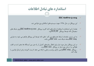 ‫اﻃﻼﻋﺎت‬ ‫ﺗﺒﺎدل‬ ‫ﻫﺎي‬ ‫اﺳﺘﺎﻧﺪارد‬
IEC 60870-5-104
‫اﻳﻦ‬‫ﭘﺮوﺗﻜﻞ‬‫در‬‫ﺳﺎل‬1998‫ﺟﻬﺖ‬‫ﺳﻴﺴﺘﻢ‬‫ﻫﺎي‬‫اﺳﻜﺎداي‬‫ﺑﺮق‬‫ﻃﺮاﺣﻲ‬‫ﺷﺪ‬.
‫ﻫﺪف‬‫از‬‫اﻳﻦ‬،‫اﺳﺘﺎﻧﺪارد‬‫اﺳﺘﻔﺎده‬‫از‬‫داده‬‫ﻫﺎي‬‫ﻻﻳﻪ‬‫ﻛﺎرﺑﺮد‬‫ﭘﺮوﺗﻜﻞ‬IEC 60870-5-101‫روي‬‫ﺷﺒﻜﻪ‬‫ﻫﺎي‬
‫دﻳﺠﻴﺘﺎل‬‫داده‬‫ﺗﻮﺳﻂ‬‫ﭘﺮوﺗﻜﻞ‬TCP/IP‫ﺑﻮد‬.
‫ﺑﻪ‬‫اﻳﻦ‬‫ﺗﺮﺗﻴﺐ‬‫ﻣﻘﺪﻣﺎت‬‫ارﺗﺒﺎط‬‫ﻫﻤﺴﻄﺢ‬‫ﺑﻴﻦ‬‫ﮔﺮه‬‫ﻫﺎي‬‫داده‬‫ﺗﻮﺳﻂ‬‫اﻳﻦ‬‫ﭘﺮوﺗﻜﻞ‬‫ﻓﺮاﻫﻢ‬‫ﻣﻲ‬‫ﺷﻮد‬.‫ﺑﻪ‬‫ﻋﺒﺎرﺗﻲ‬
IEC 104‫ﻧﺴﺨﻪ‬‫ﺷﺒﻜﻪ‬‫ﺷﺪه‬IEC 101‫ﻣﻲ‬‫ﺑﺎﺷﺪ‬.
‫در‬‫اﻳﻦ‬‫ﭘﺮوﺗﻜﻞ‬‫زﻣﺎن‬‫ﻣﻮرد‬‫ﻧﻴﺎز‬‫ﺑﺮاي‬‫اﻧﺘﻘﺎل‬‫ﭘﻴﺎم‬‫ﻫﺎي‬‫ﻛﻨﺘﺮل‬‫از‬‫راه‬‫دور‬‫ﺑﻴﻦ‬‫اﻳﺴﺘﮕﺎه‬‫ﻫﺎ‬‫ﻣﺘﻐﻴﺮ‬‫اﺳﺖ‬‫و‬‫اﻏﻠﺐ‬
‫ﻃﻮﻻﻧﻲ‬‫ﺗﺮ‬‫از‬‫زﻣﺎن‬‫ﻣﻮرد‬‫ﻧﻴﺎز‬‫در‬‫ﭘﺮوﺗﻜﻞ‬IEC 101‫اﺳﺖ‬.
.‫ﭘﺮوﺗﻜﻞ‬IEC 104‫ﻓﺮاﻣﻴﻦ‬‫داراي‬‫ﺑﺮﭼﺴﺐ‬‫زﻣﺎﻧﻲ‬‫را‬‫اراﺋﻪ‬‫ﻣﻲ‬‫دﻫﺪ‬‫ﺗﺎ‬‫ﭘﺴﺖ‬‫ﮔﻴﺮﻧﺪه‬‫زﻣﺎن‬‫ارﺳﺎل‬‫ﻓﺮاﻣﻴﻦ‬‫را‬
‫ﭼﻚ‬‫ﻛﻨﺪ‬.
41
©2016 Amir Jafari – www.amir-Jafari.com
 