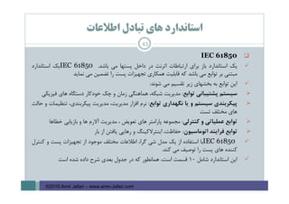 ‫اﻃﻼﻋﺎت‬ ‫ﺗﺒﺎدل‬ ‫ﻫﺎي‬ ‫اﺳﺘﺎﻧﺪارد‬
IEC 61850
‫ﻳﻚ‬‫اﺳﺘﺎﻧﺪارد‬‫ﺑﺎز‬‫ﺑﺮاي‬‫ارﺗﺒﺎﻃﺎت‬‫اﺗﺮﻧﺖ‬‫در‬‫داﺧﻞ‬‫ﭘﺴﺘﻬﺎ‬‫ﻣﻲ‬‫ﺑﺎﺷﺪ‬.IEC 61850‫ﻳﻚ‬‫اﺳﺘﺎﻧﺪارد‬
‫ﻣﺒﺘﻨﻲ‬‫ﺑﺮ‬‫ﺗﻮاﺑﻊ‬‫ﻣﻲ‬‫ﺑﺎﺷﺪ‬‫ﻛﻪ‬‫ﻗﺎﺑﻠﻴﺖ‬‫ﻫﻤﻜﺎري‬‫ﺗﺠﻬﻴﺰات‬‫ﭘﺴﺖ‬‫را‬‫ﺗﻀﻤﻴﻦ‬‫ﻣﻲ‬‫ﻧﻤﺎﻳﺪ‬
‫اﻳﻦ‬‫ﺗﻮاﺑﻊ‬‫ﺑﻪ‬‫ﺑﺨﺸﻬﺎي‬‫زﻳﺮ‬‫ﺗﻘﺴﻴﻢ‬‫ﻣﻲ‬‫ﺷﻮﻧﺪ‬:
‫ﺳﻴﺴﺘﻢ‬‫ﭘﺸﺘﻴﺒﺎﻧﻲ‬‫ﺗﻮاﺑﻊ‬:‫ﻣﺪﻳﺮﻳﺖ‬،‫ﺷﺒﻜﻪ‬‫ﻫﻤﺎﻫﻨﮕﻲ‬‫زﻣﺎن‬‫و‬‫ﭼﻚ‬‫ﺧﻮدﻛﺎر‬‫دﺳﺘﮕﺎه‬‫ﻫﺎي‬‫ﻓﻴﺰﻳﻜﻲ‬
‫ﭘﻴﻜﺮﺑﻨﺪي‬‫ﺳﻴﺴﺘﻢ‬‫و‬‫ﻳﺎ‬‫ﻧﮕﻬﺪاري‬‫ﺗﻮاﺑﻊ‬:‫ﻧﺮم‬‫اﻓﺰار‬،‫ﻣﺪﻳﺮﻳﺖ‬‫ﻣﺪﻳﺮﻳﺖ‬،‫ﭘﻴﻜﺮﺑﻨﺪي‬‫ﺗﻨﻈﻴﻤﺎت‬‫و‬‫ﺣﺎﻟﺖ‬
‫ﻫﺎي‬‫ﻣﺨﺘﻠﻒ‬‫ﺗﺴﺖ‬
‫ﺗﻮاﺑﻊ‬‫ﻋﻤﻠﻴﺎﺗﻲ‬‫و‬‫ﻛﻨﺘﺮﻟﻲ‬:‫ﻣﺠﻤﻮﻋﻪ‬‫ﭘﺎراﻣﺘﺮ‬‫ﻫﺎي‬‫ﺗﻌﻮﻳﺾ‬،‫ﻣﺪﻳﺮﻳﺖ‬‫آﻻرم‬‫ﻫﺎ‬‫و‬‫ﺑﺎزﻳﺎﺑﻲ‬‫ﺧﻄﺎﻫﺎ‬
‫ﺗﻮاﺑﻊ‬‫ﻓﺮاﻳﻨﺪ‬‫اﺗﻮﻣﺎﺳﻴﻮن‬:،‫ﺣﻔﺎﻇﺖ‬‫اﻳﻨﺘﺮﻻﻛﻴﻨﮓ‬‫و‬‫رﻫﺎﻳﻲ‬‫ﻳﺎﻓﺘﻦ‬‫از‬‫ﺑﺎر‬
IEC 61850‫ﺑﺎ‬‫اﺳﺘﻔﺎده‬‫از‬‫ﻳﻚ‬‫ﻣﺪل‬‫ﺷﻲ‬،‫ﮔﺮا‬‫اﻃﻼﻋﺎت‬‫ﻣﺨﺘﻠﻒ‬‫ﻣﻮﺟﻮد‬‫از‬‫ﺗﺠﻬﻴﺰات‬‫ﭘﺴﺖ‬‫و‬‫ﻛﻨﺘﺮل‬
‫ﻛﻨﻨﺪه‬‫ﻫﺎي‬‫ﭘﺴﺖ‬‫را‬‫ﺗﻮﺻﻴﻒ‬‫ﻣﻲ‬‫ﻛﻨﺪ‬.
‫اﻳﻦ‬‫اﺳﺘﺎﻧﺪارد‬‫ﺷﺎﻣﻞ‬10‫ﻗﺴﻤﺖ‬،‫اﺳﺖ‬‫ﻫﻤﺎﻧﻄﻮر‬‫ﻛﻪ‬‫در‬‫ﺟﺪول‬‫ﺑﻌﺪي‬‫ﺷﺮح‬‫داده‬‫ﺷﺪه‬‫اﺳﺖ‬
43
©2016 Amir Jafari – www.amir-Jafari.com
 
