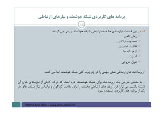 ‫ارﺗﺒﺎﻃﻲ‬ ‫ﻧﻴﺎزﻫﺎي‬ ‫و‬ ‫ﻫﻮﺷﻤﻨﺪ‬ ‫ﺷﺒﻜﻪ‬ ‫ﻛﺎرﺑﺮدي‬ ‫ﻫﺎي‬ ‫ﺑﺮﻧﺎﻣﻪ‬
‫در‬‫اﻳﻦ‬،‫ﻗﺴﻤﺖ‬‫ﻧﻴﺎزﻣﻨﺪي‬‫ﻫﺎ‬‫ﻋﻤﺪه‬‫ارﺗﺒﺎﻃﻲ‬‫ﺷﺒﻜﻪ‬‫ﻫﻮﺷﻤﻨﺪ‬‫ﺑﺮرﺳﻲ‬‫ﻣﻲ‬‫ﮔﺮدﻧﺪ‬
‫زﻣﺎن‬‫ﺗﺎﺧﻴﺮ‬
‫ﻣﺤﺪوده‬‫ﻓﺮﻛﺎﻧﺲ‬
‫ﻗﺎﺑﻠﻴﺖ‬‫اﻃﻤﻴﻨﺎن‬
‫ﻧﺮخ‬‫داده‬‫ﻫﺎ‬
‫اﻣﻨﻴﺖ‬
‫ﺗﻮان‬‫ﺧﺮوﺟﻲ‬
-‫زﻳﺮﺳﺎﺧﺖ‬‫ﻫﺎي‬‫ارﺗﺒﺎﻃﻲ‬‫ﻧﻘﺶ‬‫ﻣﻬﻤﻲ‬‫را‬‫در‬‫ﭼﺎرﭼﻮب‬‫ﻛﻠﻲ‬‫ﺷﺒﻜﻪ‬‫ﻫﻮﺷﻤﻨﺪ‬‫اﻳﻔﺎ‬‫ﻣﻲ‬‫ﻛﻨﻨﺪ‬.
-‫ﺑﻪ‬‫ﻣﻨﻈﻮر‬‫ﻃﺮاﺣﻲ‬‫ﻳﻚ‬‫زﻳﺮﺳﺎﺧﺖ‬‫ﺑﺮاي‬‫ﺷﺒﻜﻪ‬،‫ﻫﻮﺷﻤﻨﺪ‬‫ﻻزم‬‫اﺳﺖ‬‫ﻛﻪ‬‫درك‬‫ﻛﺎﻣﻠﻲ‬‫از‬‫ﻧﻴﺎزﻣﻨﺪي‬‫ﻫﺎي‬‫آن‬
‫داﺷﺘﻪ‬‫ﺑﺎﺷﻴﻢ‬.‫ﻣﻲ‬‫ﺗﻮان‬‫ﻓﻦ‬‫آوري‬‫ﻫﺎي‬‫ارﺗﺒﺎﻃﻲ‬‫ﻣﺨﺘﻠﻒ‬‫را‬‫ﺑﺮاي‬‫ﻣﻘﺎﺻﺪ‬‫ﮔﻮﻧﺎﮔﻮن‬‫و‬‫ﺑﺮاﺳﺎس‬‫ﻧﻴﺎز‬‫ﻣﻨﺪي‬‫ﻫﺎي‬‫ﻫﺮ‬
‫ﻳﻚ‬‫از‬‫ﺑﺮﻧﺎﻣﻪ‬‫ﻫﺎي‬‫ﻛﺎرﺑﺮدي‬‫اﺳﺘﻔﺎده‬‫ﻧﻤﻮد‬.
45
©2016 Amir Jafari – www.amir-Jafari.com
 