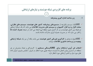 ‫ارﺗﺒﺎﻃﻲ‬ ‫ﻧﻴﺎزﻫﺎي‬ ‫و‬ ‫ﻫﻮﺷﻤﻨﺪ‬ ‫ﺷﺒﻜﻪ‬ ‫ﻛﺎرﺑﺮدي‬ ‫ﻫﺎي‬ ‫ﺑﺮﻧﺎﻣﻪ‬
1-‫زﻳﺮ‬‫ﺳﺎﺧﺖ‬‫اﻧﺪازه‬‫ﮔﻴﺮي‬‫ﭘﻴﺸﺮﻓﺘﻪ‬
AMI‫ﻳﻚ‬‫ﺳﻴﺴﺘﻢ‬‫ﻳﻜﭙﺎرﭼﻪ‬‫از‬‫ﺳﻨﺴﻮرﻫﺎي‬،‫ﭘﻴﺸﺮﻓﺘﻪ‬‫ﻛﻨﺘﻮر‬‫ﻫﺎي‬،‫ﻫﻮﺷﻤﻨﺪ‬‫ﺳﻴﺴﺘﻢ‬‫ﻫﺎي‬،‫ﻧﻈﺎرﺗﻲ‬
‫ﺳﺨﺖ‬‫اﻓﺰار‬‫و‬‫ﻧﺮم‬‫اﻓﺰار‬،‫ﻛﺎﻣﭙﻴﻮﺗﺮ‬‫و‬‫ﺳﻴﺴﺘﻢ‬‫ﻫﺎي‬‫ﻣﺪﻳﺮﻳﺖ‬‫اﻃﻼﻋﺎت‬‫ﻣﻲ‬‫ﺑﺎﺷﺪ‬‫ﻛﻪ‬‫ﻳﻚ‬‫ﺷﺒﻜﻪ‬‫ارﺗﺒﺎﻃﻲ‬
‫دو‬‫ﻃﺮﻓﻪ‬‫ﺑﻴﻦ‬‫ﻛﻨﺘﻮر‬‫ﻫﻮﺷﻤﻨﺪ‬‫و‬‫ﻣﺮ‬‫ﻛﺰ‬‫ﻛﻨﺘﺮل‬)‫ﺑﺮق‬‫ﻣﻨﻄﻘﻪ‬‫اﻳﻲ‬(‫اﻳﺠﺎد‬‫ﻣﻲ‬،‫ﻛﻨﺪ‬‫در‬‫ﻧﺘﻴﺠﻪ‬‫ﻣﺼﺮف‬‫ﻛﻨﻨﺪه‬‫ﻫﺎ‬
‫را‬‫ﻗﺎدر‬‫ﻣﻲ‬‫ﺳﺎزد‬‫ﻛﻪ‬‫در‬‫ﻣﺪﻳﺮﻳﺖ‬‫ﻣﺼﺮف‬‫اﻧﺮژي‬‫ﻣﺸﺎرﻛﺖ‬‫داﺷﺘﻪ‬‫ﺑﺎﺷﻨﺪ‬.
AMI‫ﺗﻨﻬﺎ‬‫ﺑﻪ‬‫ﻣﻌﻨﺎي‬‫ﺑﻪ‬‫ﻛﺎرﮔﻴﺮي‬‫ﻓﻴﺰﻳﻜﻲ‬‫ﻛﻨﺘﻮر‬‫ﻫﻮﺷﻤﻨﺪ‬‫ﻧﻤﻲ‬،‫ﺑﺎﺷﺪ‬‫ﺑﻠﻜﻪ‬‫آن‬‫ﻧﻴﺰ‬‫ﻳﻚ‬‫ﺷﺒﻜﻪ‬‫ارﺗﺒﺎﻃﻲ‬
‫ﭘﻴﭽﻴﺪه‬‫و‬‫زﻳﺮﺳﺎﺧﺖ‬‫ﻓﻨﺎوري‬‫اﻃﻼﻋﺎت‬‫ﻣﻴﺒﺎﺷﺪ‬
‫اﻧﺘﺨﺎب‬‫ﻓﻦ‬‫آوري‬‫ارﺗﺒﺎﻃﺎت‬‫ﺑﺮاي‬AMI‫ﺑﺴﺘﮕﻲ‬‫ﻣﺴﺘﻘﻴﻢ‬‫ﺑﺎ‬:‫ﮔﺴﺘﺮدﮔﻲ‬‫و‬‫ﺗﻌﺪاد‬‫ﻣﺸﺘﺮﻳﺎن‬‫در‬‫ﻫﺮ‬
،‫ﻣﻨﻄﻘﻪ‬‫در‬‫دﺳﺘﺮس‬‫ﺑﻮدن‬‫اﺗﺼﺎل‬‫ﺑﻪ‬،‫اﻳﻨﺘﺮﻧﺖ‬‫ﺻﺮﻓﻪ‬‫ﺟﻮﻳﻲ‬‫ﻣﻮرد‬‫اﻧﺘﻈﺎر‬‫در‬‫اﻧﺮژي‬،‫ﻣﻘﻴﺎس‬،‫ﭘﺬﻳﺮي‬‫ﻣﻴﺰان‬‫داده‬
‫ﻫﺎي‬‫ﻣﻮرد‬،‫ﻧﻴﺎز‬‫و‬‫ﺗﺎﺧﻴﺮ‬‫ارﺗﺒﺎﻃﻲ‬‫ﻣﻮرد‬‫اﻧﺘﻈﺎر‬‫دارد‬
47
©2016 Amir Jafari – www.amir-Jafari.com
 