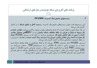 ‫ارﺗﺒﺎﻃﻲ‬ ‫ﻧﻴﺎزﻫﺎي‬ ‫و‬ ‫ﻫﻮﺷﻤﻨﺪ‬ ‫ﺷﺒﻜﻪ‬ ‫ﻛﺎرﺑﺮدي‬ ‫ﻫﺎي‬ ‫ﺑﺮﻧﺎﻣﻪ‬
2-‫ﺳﻴﺴﺘﻤﻬﺎي‬‫ﻣﺎﻧﻴﺘﻮرﻳﻨﮓ‬‫ﮔﺴﺘﺮده‬)WAMS(
‫اﻳﻦ‬‫ﺳﻴﺴﺘﻢﻫﺎ‬‫ﺗﺤﺖ‬‫ﻋﻨﻮان‬‫ﺳﻴﺴﺘﻢﻫﺎي‬‫ﻣﺎﻧﻴﺘﻮرﻳﻨﮓ‬‫ﮔﺴﺘﺮده‬‫وﺿﻌ‬‫ﻴﺖ‬‫ﻛﺎﻣﻞ‬‫و‬‫دﻗﻴﻖ‬‫ﺷﺒﻜﻪ‬‫را‬‫در‬‫اﺧﺘﻴﺎر‬
‫ﻛﺎرﺑﺮان‬‫ﻗﺮار‬‫ﻣﻲدﻫﺪ‬
‫د‬‫ر‬‫ﻳﻚ‬‫ﺷﺒﻜﻪ‬‫ﺗﻮﻟﻴﺪ‬‫و‬‫اﻧﺘﻘﺎل‬‫ﮔﺴﺘﺮده‬‫ﻛﻪ‬‫داراي‬‫واﺣﺪﻫﺎي‬‫ﺗﻮﻟﻴﺪ‬‫و‬‫ﻣﺼﺮف‬‫ﭘﺮاﻛﻨﺪه‬‫ﻣﻲﺑﺎﺷﺪ‬،‫ﻣﻘﺎدﻳﺮ‬‫داﻣﻨﻪ‬‫و‬
‫ﻓﺎز‬‫ﻣﺮﺑﻮط‬‫ﺑﻪ‬‫وﻟﺘﺎژ‬‫و‬‫ﺟﺮﻳﺎن‬‫در‬‫ﻧﻘﺎط‬‫ﻣﺨﺘﻠﻒ‬‫ﺷﺒﻜﻪ‬‫ﻳﻜﺴﺎن‬‫ﻧﻴﺴﺖ‬.RTU‫ﻫﺎي‬‫ﻣﺘﺪاول‬‫ﻣﻘﺎدﻳﺮ‬
‫داﻣﻨﻪ‬‫را‬‫ﺑﺪون‬‫در‬‫ﻧﻈﺮ‬‫ﮔﺮﻓﺘﻦ‬‫زاوﻳﻪ‬‫ﻓﺎز‬‫ﺟﻤ‬‫ـ‬‫ﻊآوري‬‫ﻣﻲﻛﻨﻨﺪ‬‫در‬‫ﺣﺎﻟﻲ‬‫ﻛﻪ‬‫در‬‫ﺳﻴﺴﺘﻢ‬WAMS‫زاوﻳﻪ‬
‫ﻓﺎز‬‫ﻫﻤﺮاه‬‫ﺑﺎ‬‫داﻣﻨﻪ‬‫ﺑﺮاي‬‫ﻣﻘﺎدﻳﺮ‬‫وﻟﺘﺎژ‬‫و‬‫ﺟﺮﻳﺎن‬‫ﺑ‬‫ـ‬‫ﺎ‬‫ﺳ‬‫ـ‬‫ﺮﻋﺖ‬‫ﺑ‬‫ـ‬‫ﺎﻻ‬‫ﺛﺒ‬‫ـ‬‫ﺖ‬‫ﺷ‬‫ـ‬‫ﺪه‬‫و‬‫اﻃﻼﻋﺎت‬‫ﺑﺎ‬‫ارزﺷﻲ‬‫را‬
‫در‬‫راﺑﻄﻪ‬‫ﺑﺎ‬‫وﺿﻌﻴﺖ‬‫دﻳﻨﺎﻣﻴﻜﻲ‬‫ﺷﺒﻜﻪ‬‫در‬‫اﺧﺘﻴﺎر‬‫ﻛﺎرﺑﺮان‬‫ﻗﺮار‬‫ﻣﻲدﻫﺪ‬.
‫ﺳﻴﺴﺘﻢ‬WAMS‫ﺷﺎﻣﻞ‬‫ﺗﻌ‬‫ـ‬‫ﺪادي‬PMU‫ﻣﻲﺑﺎﺷﺪ‬‫ﻛﻪ‬‫از‬‫ﻟﺤﺎظ‬‫ﺟﻐﺮاﻓﻴﺎﻳﻲ‬‫در‬‫ﻧﻘﺎط‬‫ﻣﺨﺘﻠﻒ‬‫ﺷﺒﻜﻪ‬‫ﻧﺼﺐ‬
‫ﺷ‬‫ـ‬‫ﺪه‬‫و‬‫ﺑ‬‫ـ‬‫ﺎ‬‫ﺑﺮﭼﺴ‬‫ـ‬‫ﺐ‬‫زﻣﺎﻧﻲ‬‫ﺑﺎ‬‫دﻗﺖ‬‫ﺑﺎﻻ‬‫اﻃﻼﻋﺎت‬‫را‬‫ﺑﻪ‬‫ﺳﻴﺴﺘﻢﻫ‬‫ـ‬‫ﺎي‬PDC‫ﻣﻨﺘﻘ‬‫ـ‬‫ﻞ‬‫ﻣ‬‫ـ‬‫ﻲﻛﻨﻨﺪ‬.‫در‬
‫ﺳﻴﺴ‬‫ـ‬‫ﺘﻢﻫ‬‫ـ‬‫ﺎي‬PMU‫ﻋﻼوه‬‫ﺑﺮ‬‫اﻧﺪازهﮔﻴﺮي‬‫ﻓﺮﻛﺎﻧﺲ‬،‫وﻟﺘﺎژ‬‫و‬‫ﺟﺮﻳﺎن‬،‫ﻫﻤﺰﻣﺎﻧﻲ‬‫ذﺧﻴﺮه‬‫اﻃﻼﻋﺎت‬‫از‬‫ﻃﺮﻳﻖ‬
GPS‫ﺻﻮرت‬‫ﮔﺮﻓﺘﻪ‬‫و‬‫اﻳﻦ‬‫اﻣﻜﺎن‬‫را‬‫ﻣﻬﻴﺎ‬‫ﻣﻲﺳﺎزد‬‫ﻛﻪ‬‫اﺧﺘﻼف‬‫ﻓﺎز‬‫در‬‫اﻳﺴﺘﮕﺎهﻫﺎي‬‫ﻣﺨﺘﻠﻒ‬‫ﺑ‬‫ـ‬‫ﻪ‬‫ﻃﻮر‬‫ﻫﻤﺰﻣﺎن‬
‫اﻧﺪازهﮔﻴﺮي‬‫ﺷﻮد‬.‫ﻫﻤﺰﻣﺎﻧﻲ‬‫اﻃﻼﻋﺎت‬‫در‬‫ارزﻳﺎﺑﻲ‬‫ﻛﻴﻔﻲ‬‫ﺷﺒﻜﻪ‬‫ﻧﻘﺶ‬‫ﻣﻬﻤﻲ‬‫را‬‫اﻳﻔﺎ‬‫ﻣﻲﻧﻤﺎﻳﺪ‬
49
©2016 Amir Jafari – www.amir-Jafari.com
 