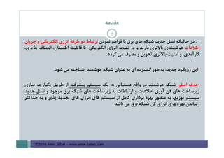 ‫ﻣﻘﺪﻣﻪ‬
5
•.‫در‬‫ﺣﺎﻟﻴﻜﻪ‬‫ﻧﺴﻞ‬‫ﺟﺪﻳﺪ‬‫ﺷﺒﻜﻪ‬‫ﻫﺎي‬‫ﺑﺮق‬‫ﺑﺎ‬‫ﻓﺮاﻫﻢ‬‫ﻧﻤﻮدن‬‫ارﺗﺒﺎط‬‫دو‬‫ﻃﺮﻓﻪ‬‫اﻧﺮژي‬‫اﻟﻜﺘﺮﻳﻜﻲ‬‫و‬‫ﺟﺮﻳﺎن‬
‫اﻃﻼﻋﺎت‬‫ﻫﻮﺷﻤﻨﺪي‬‫ﺑﺎﻻﺗﺮي‬‫دارﻧﺪ‬‫و‬‫در‬‫ﻧﺘﻴﺠﻪ‬‫اﻧﺮژي‬‫اﻟﻜﺘﺮﻳﻜﻲ‬‫ﺑﺎ‬‫ﻗﺎﺑﻠﻴﺖ‬،‫اﻃﻤﻴﻨﺎن‬‫اﻧﻌﻄﺎف‬،‫ﭘﺬﻳﺮي‬
،‫ﻛﺎرآﻣﺪي‬‫و‬‫اﻣﻨﻴﺖ‬‫ﺑﺎﻻﺗﺮي‬‫ﺗﺤﻮﻳﻞ‬‫و‬‫ﻣﺼﺮف‬‫ﻣﻲ‬‫ﮔﺮدد‬.
•‫اﻳﻦ‬‫روﻳﻜﺮد‬،‫ﺟﺪﻳﺪ‬‫ﺑﻪ‬‫ﻃﻮر‬‫ﮔﺴﺘﺮده‬‫اي‬‫ﺑﻪ‬‫ﻋﻨﻮان‬‫ﺷﺒﻜﻪ‬‫ﻫﻮﺷﻤﻨﺪ‬‫ﺷﻨﺎﺧﺘﻪ‬‫ﻣﻲ‬‫ﺷﻮد‬.
•‫ﻫﺪف‬‫اﺻﻠﻲ‬‫ﺷﺒﻜﻪ‬‫ﻫﻮﺷﻤﻨﺪ‬‫در‬‫واﻗﻊ‬‫دﺳﺘﻴﺎﺑﻲ‬‫ﺑﻪ‬‫ﻳﻚ‬‫ﺳﻴﺴﺘﻢ‬‫ﭘﻴﺸﺮﻓﺘﻪ‬‫از‬‫ﻃﺮﻳﻖ‬‫ﻳﻜﭙﺎرﭼﻪ‬‫ﺳﺎزي‬
‫زﻳﺮﺳﺎﺧﺖ‬‫ﻫﺎي‬‫ﻓﻦ‬‫آوري‬‫اﻃﻼﻋﺎت‬‫و‬‫ارﺗﺒﺎﻃﺎت‬‫ﺑﻪ‬‫زﻳﺮﺳﺎﺧﺖ‬‫ﻫﺎي‬‫ﺷﺒﻜﻪ‬‫ﺑﺮق‬‫ﻣﻮﺟﻮد‬‫و‬‫ﻧﺴﻞ‬‫ﺟﺪﻳﺪ‬
‫ﺳﻴﺴﺘﻢ‬‫ﺗﻮزﻳﻊ‬،‫ﺑﻪ‬‫ﻣﻨﻈﻮر‬‫ﺑﻬﺮه‬‫ﺑﺮداري‬‫ﻛﺎﻣﻞ‬‫از‬‫ﺳﻴﺴﺘﻢ‬‫ﻫﺎي‬‫اﻧﺮژي‬‫ﻫﺎي‬‫ﺗﺠﺪﻳﺪ‬‫ﭘﺬﻳﺮ‬‫و‬‫ﺑﻪ‬‫ﺣﺪاﻛﺜﺮ‬
‫رﺳﺎﻧﺪن‬‫ﺑﻬﺮه‬‫وري‬‫اﻧﺮژي‬‫ﻛﻞ‬‫ﺷﺒﻜﻪ‬‫ﺑﺮق‬‫ﻣﻲ‬‫ﺑﺎﺷﺪ‬
©2016 Amir Jafari – www.amir-Jafari.com
 