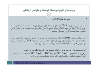 ‫ارﺗﺒﺎﻃﻲ‬ ‫ﻧﻴﺎزﻫﺎي‬ ‫و‬ ‫ﻫﻮﺷﻤﻨﺪ‬ ‫ﺷﺒﻜﻪ‬ ‫ﻛﺎرﺑﺮدي‬ ‫ﻫﺎي‬ ‫ﺑﺮﻧﺎﻣﻪ‬
3-‫ﻣﺪﻳﺮﻳﺖ‬‫ﺗﻮزﻳﻊ‬)DMS(
‫ﺳﻴﺴﺘﻢ‬‫ﻣﺪﻳﺮﻳﺖ‬‫ﺗﻮزﻳﻊ‬DMS‫ﮔﺰﻳﺪه‬‫اي‬‫از‬‫ﺑﺮﻧﺎﻣﻪ‬‫ﻫﺎي‬‫ﻛﺎرﺑﺮدي‬‫اﻳﻲ‬‫اﺳﺖ‬‫ﻛﻪ‬‫ﺗﻮﺳﻂ‬‫ﻣﺘﺼﺪﻳﺎن‬‫ﺷﺒﻜﻪ‬
‫ﺗﻮزﻳﻊ‬‫ﺑﻪ‬‫ﻛﺎر‬‫ﮔﺮﻓﺘﻪ‬‫ﻣﻲ‬‫ﺷﻮد‬‫ﺗﺎ‬‫ﻛﺎراﻳﻲ‬‫ﺷﺒﻜﻪ‬‫ﺗﻮزﻳﻊ‬‫را‬،‫ﻛﻨﺘﺮل‬‫ﻧﻈﺎرت‬‫و‬‫ﺑﻬﻴﻨﻪ‬‫ﻧﻤﺎﻳﺪ‬‫؛‬‫ﻋﻼوه‬،‫ﺑﺮاﻳﻦ‬‫ﺗﻼﺷﻲ‬
‫اﺳﺖ‬‫در‬‫ﺟﻬﺖ‬‫ﻣﺪﻳﺮﻳﺖ‬‫ﻛﺮدن‬‫ﭘﻴﭽﻴﺪﮔﻲ‬‫ﺳﻴﺴﺘﻢ‬.
‫ﻫﺪف‬‫ﻧﻬﺎﻳﻲ‬‫ﺳﻴﺴﺘﻢ‬DMS‫اﻳﺠﺎد‬‫ﻳﻚ‬‫ﺳﻴﺴﺘﻢ‬ِ‫ﻊ‬‫ﺗﻮزﻳ‬‫ﻫﻮﺷﻤﻨﺪ‬‫و‬‫ﺧﻮد‬‫ﺗﺮﻣﻴﻢ‬‫و‬‫ﻫﻤﭽﻨﻴﻦ‬‫اﻳﺠﺎد‬‫ﭘﻴﺸﺮﻓﺖ‬‫در‬
‫ﻛﻴﻔﻴﺖ‬‫ﺗﺎﻣﻴﻦ‬‫و‬‫اﻃﻤﻴﻨﺎن‬،‫آن‬‫ﺑﻬﻴﻨﮕﻲ‬‫و‬‫ﻛﺎرآﻣﺪي‬‫ﻋﻤﻠﻜﺮد‬‫ﺳﻴﺴﺘﻢ‬‫اﺳﺖ‬.‫ﻳﻚ‬DMS‫ﺑﺎﻳﺪ‬‫ﻣﻨﺠﺮ‬‫ﺑﻪ‬‫ﻣﺪﻳﺮﻳﺖ‬
ِ‫ﺮ‬‫ﺑﻬﺘ‬‫داراﻳﻲ‬‫ﻫﺎي‬،‫ﺷﺒﻜﻪ‬‫اراﺋﻪ‬‫ﺧﺪﻣﺎت‬‫ﺟﺪﻳﺪ‬‫و‬‫رﺿﺎﻳﺖ‬‫ﺑﻴﺸﺘﺮ‬‫ﻣﺸﺘﺮي‬‫ﺷﻮد‬.
‫اﻣﺮوزه‬‫ﺳﻴﺴﺘﻢ‬‫ﻫﺎي‬‫ﻣﺪﻳﺮﻳﺖ‬‫ﺗﻮزﻳﻊ‬‫ﺑﺮ‬‫اﺳﺎس‬‫ﺳﻴﺴﺘﻢ‬‫ﻫﺎي‬SCADA‫ﻣﻮﺟﻮد‬‫ﻣﻲ‬‫ﺑﺎﺷﻨﺪ‬.
‫ﺑﺮﺧﻲ‬‫از‬‫اﺳﺘﺎﻧﺪاردﻫﺎي‬IEC 62357, IEC 61970،IEC 61968‫ﻣﻮﺟﻮد‬‫ﻫﺴﺘﻨﺪ‬‫ﻛﻪ‬‫ﺑﻪ‬‫ﺗﻮﺻﻴﻒ‬
‫اﺟﺰاي‬‫ﻣﺨﺘﻠﻒ‬‫ﺷﺒﻜﻪ‬‫و‬‫ارﺗﺒﺎﻃﺎت‬‫آﻧﻬﺎ‬‫در‬‫ﻳﻚ‬‫ﺳﺎﺧﺘﺎر‬‫ﺳﻠﺴﻠﻪ‬‫ﻣﺮاﺗﺒﻲ‬‫ﻣﻲ‬‫ﭘﺮدازﻧﺪ‬
50
©2016 Amir Jafari – www.amir-Jafari.com
 