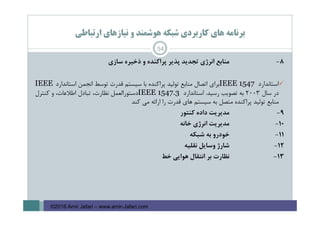 ‫ارﺗﺒﺎﻃﻲ‬ ‫ﻧﻴﺎزﻫﺎي‬ ‫و‬ ‫ﻫﻮﺷﻤﻨﺪ‬ ‫ﺷﺒﻜﻪ‬ ‫ﻛﺎرﺑﺮدي‬ ‫ﻫﺎي‬ ‫ﺑﺮﻧﺎﻣﻪ‬
8-‫ﻣﻨﺎﺑﻊ‬‫اﻧﺮژي‬‫ﺗﺠﺪﻳﺪ‬‫ﭘﺬﻳﺮ‬‫ﭘﺮاﻛﻨﺪه‬‫و‬‫ذﺧﻴﺮه‬‫ﺳﺎزي‬
‫اﺳﺘﺎﻧﺪارد‬IEEE 1547‫ﺑﺮاي‬‫اﺗﺼﺎل‬‫ﻣﻨﺎﺑﻊ‬‫ﺗﻮﻟﻴﺪ‬‫ﭘﺮاﻛﻨﺪه‬‫ﺑﺎ‬‫ﺳﻴﺴﺘﻢ‬‫ﻗﺪرت‬‫ﺗﻮﺳﻂ‬‫اﻧﺠﻤﻦ‬‫اﺳﺘﺎﻧﺪارد‬IEEE
‫در‬‫ﺳﺎل‬2003‫ﺑﻪ‬‫ﺗﺼﻮﻳﺐ‬‫رﺳﻴﺪ‬.‫اﺳﺘﺎﻧﺪارد‬IEEE 1547.3‫دﺳﺘﻮراﻟﻌﻤﻞ‬،‫ﻧﻈﺎرت‬‫ﺗﺒﺎدل‬،‫اﻃﻼﻋﺎت‬‫و‬‫ﻛﻨﺘﺮل‬
‫ﻣﻨﺎﺑﻊ‬‫ﺗﻮﻟﻴﺪ‬‫ﭘﺮاﻛﻨﺪه‬‫ﻣﺘﺼﻞ‬‫ﺑﻪ‬‫ﺳﻴﺴﺘﻢ‬‫ﻫﺎي‬‫ﻗﺪرت‬‫را‬‫اراﺋﻪ‬‫ﻣﻲ‬‫ﻛﻨﺪ‬
9-‫ﻣﺪﻳﺮﻳﺖ‬‫داده‬‫ﻛﻨﺘﻮر‬
10-‫ﻣﺪﻳﺮﻳﺖ‬‫اﻧﺮژي‬‫ﺧﺎﻧﻪ‬
11-‫ﺧﻮدرو‬‫ﺑﻪ‬‫ﺷﺒﻜﻪ‬
12-‫ﺷﺎرژ‬‫وﺳﺎﻳﻞ‬‫ﻧﻘﻠﻴﻪ‬
13-‫ﻧﻈﺎرت‬‫ﺑﺮ‬‫اﻧﺘﻘﺎل‬‫ﻫﻮاﻳﻲ‬‫ﺧﻂ‬
54
©2016 Amir Jafari – www.amir-Jafari.com
 