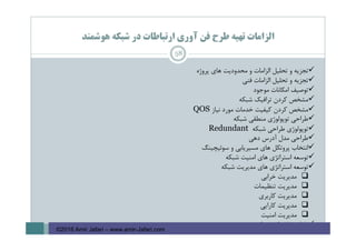 ‫ﻫﻮﺷﻤﻨﺪ‬ ‫ﺷﺒﻜﻪ‬ ‫در‬ ‫ارﺗﺒﺎﻃﺎت‬ ‫آوري‬ ‫ﻓﻦ‬ ‫ﻃﺮح‬ ‫ﺗﻬﻴﻪ‬ ‫اﻟﺰاﻣﺎت‬
58
‫ﭘﺮوژه‬ ‫ﻫﺎي‬ ‫ﻣﺤﺪودﻳﺖ‬ ‫و‬ ‫اﻟﺰاﻣﺎت‬ ‫ﺗﺤﻠﻴﻞ‬ ‫و‬ ‫ﺗﺠﺰﻳﻪ‬
‫ﻓﻨﻲ‬ ‫اﻟﺰاﻣﺎت‬ ‫ﺗﺤﻠﻴﻞ‬ ‫و‬ ‫ﺗﺠﺰﻳﻪ‬
‫ﻣﻮﺟﻮد‬ ‫اﻣﻜﺎﻧﺎت‬ ‫ﺗﻮﺻﻴﻒ‬
‫ﺷﺒﻜﻪ‬ ‫ﺗﺮاﻓﻴﻚ‬ ‫ﻛﺮدن‬ ‫ﻣﺸﺨﺺ‬
‫ﻧﻴﺎز‬ ‫ﻣﻮرد‬ ‫ﺧﺪﻣﺎت‬ ‫ﻛﻴﻔﻴﺖ‬ ‫ﻛﺮدن‬ ‫ﻣﺸﺨﺺ‬QOS
‫ﺷﺒﻜﻪ‬ ‫ﻣﻨﻄﻘﻲ‬ ‫ﺗﻮﭘﻮﻟﻮژي‬ ‫ﻃﺮاﺣﻲ‬
‫ﺷﺒﻜﻪ‬ ‫ﻃﺮاﺣﻲ‬ ‫ﺗﻮﭘﻮﻟﻮژي‬Redundant
‫دﻫﻲ‬ ‫آدرس‬ ‫ﻣﺪل‬ ‫ﻃﺮاﺣﻲ‬
‫ﺳﻮﺋﻴﭽﻴﻨﮓ‬ ‫و‬ ‫ﻣﺴﻴﺮﻳﺎﺑﻲ‬ ‫ﻫﺎي‬ ‫ﭘﺮوﺗﻜﻞ‬ ‫اﻧﺘﺨﺎب‬
‫ﺷﺒﻜﻪ‬ ‫اﻣﻨﻴﺖ‬ ‫ﻫﺎي‬ ‫اﺳﺘﺮاﺗﮋي‬ ‫ﺗﻮﺳﻌﻪ‬
‫ﺷﺒﻜﻪ‬ ‫ﻣﺪﻳﺮﻳﺖ‬ ‫ﻫﺎي‬ ‫اﺳﺘﺮاﺗﮋي‬ ‫ﺗﻮﺳﻌﻪ‬
‫ﻣﺪﻳﺮﻳﺖ‬‫ﺧﺮاﺑﻲ‬
‫ﻣﺪﻳﺮﻳﺖ‬‫ﺗﻨﻈﻴﻤﺎت‬
‫ﻣﺪﻳﺮﻳﺖ‬‫ﻛﺎرﺑﺮي‬
‫ﻣﺪﻳﺮﻳﺖ‬‫ﻛﺎراﻳﻲ‬
‫ﻣﺪﻳﺮﻳﺖ‬‫اﻣﻨﻴﺖ‬
‫ﺷﺒﻜﻪ‬ ‫ﻓﻴﺰﻳﻜﻲ‬ ‫ﻃﺮاﺣﻲ‬
©2016 Amir Jafari – www.amir-Jafari.com
 