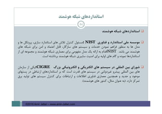 ‫ﻫﻮﺷﻤﻨﺪ‬ ‫ﺷﺒﻜﻪ‬ ‫اﺳﺘﺎﻧﺪاردﻫﺎي‬
‫اﺳﺘﺎﻧﺪاردﻫﺎي‬‫ﺷﺒﻜﻪ‬‫ﻫﻮﺷﻤﻨﺪ‬
‫ﻣﻮﺳﺴﻪ‬‫ﻣﻠﻲ‬‫اﺳﺘﺎﻧﺪارد‬‫و‬‫ﻓﻨﺎوري‬: NIST‫ﻣﺴﺌﻮل‬‫ﻛﻨﺘﺮل‬‫ﺗﻼش‬‫ﻫﺎي‬‫اﺳﺘﺎﻧﺪارد‬،‫ﺳﺎزي‬‫ﭘﺮوﺗﻜﻞ‬‫ﻫﺎ‬‫و‬
‫ﻣﺪل‬‫ﻫﺎ‬‫ﺑﻪ‬‫ﻣﻨﻈﻮر‬‫ﻓﺮاﻫﻢ‬‫ﻧﻤﻮدن‬‫ﺧﺪﻣﺎت‬‫و‬‫ﺳﻴﺴﺘﻢ‬‫ﻫﺎي‬،‫ﺳﺎزﮔﺎر‬‫ﻗﺎﺑﻞ‬‫اﻋﺘﻤﺎد‬‫و‬‫اﻣﻦ‬‫ﺑﺮاي‬‫ﺷﺒﻜﻪ‬‫ﻫﺎي‬
‫ﻫﻮﺷﻤﻨﺪ‬‫ﻣﻲ‬‫ﺑﺎﺷﺪ‬.NIST‫اﻗﺪام‬‫ﺑﻪ‬‫اراﺋﻪ‬‫ﻳﻚ‬‫ﻣﺪل‬‫ﻣﻔﻬﻮﻣﻲ‬‫ﺑﺮاي‬‫ﻣﻌﻤﺎري‬‫ﺷﺒﻜﻪ‬‫ﻫﻮﺷﻤﻨﺪ‬‫و‬‫ﻣﺠﻤﻮﻋﻪ‬‫اي‬‫از‬
‫اﺳﺘﺎﻧﺪاردﻫﺎ‬‫ﻧﻤﻮده‬‫و‬‫ﮔﺎم‬‫ﻫﺎي‬‫اوﻟﻴﻪ‬‫ﺑﺮاي‬‫اﻣﻨﻴﺖ‬‫ﺳﺎﻳﺒﺮي‬‫ﺷﺒﻜﻪ‬‫ﻫﻮﺷﻤﻨﺪ‬‫ﺑﺮداﺷﺘﻪ‬‫اﺳﺖ‬.
‫ﺷﻮراي‬‫ﺑﻴﻦ‬‫اﻟﻤﻠﻠﻲ‬‫در‬‫ﺳﻴﺴﺘﻢ‬‫ﻫﺎي‬‫اﻟﻜﺘﺮﻳﻜﻲ‬‫و‬‫اﻟﻜﺘﺮوﻧﻴﻜﻲ‬‫ﺑﺰرگ‬:CIGRE‫ﻳﻜﻲ‬‫از‬‫ﺳﺎزﻣﺎن‬
‫ﻫﺎي‬‫ﺑﻴﻦ‬‫اﻟﻤﻠﻠﻲ‬‫ﭘﻴﺸﺮو‬‫ﻏﻴﺮدوﻟﺘﻲ‬‫در‬‫ﺳﻴﺴﺘﻢ‬‫ﻫﺎي‬‫ﻗﺪرت‬‫اﺳﺖ‬‫ﻛﻪ‬‫ﺑﺮ‬‫اﺳﺘﺎﻧﺪاردﻫﺎي‬‫ارﺗﺒﺎﻃﻲ‬‫در‬‫ﭘﺴﺘﻬﺎي‬
‫ﻣﻮﺟﻮد‬‫و‬‫ﺟﺪﻳﺪ‬‫و‬‫ﻫﻤﭽﻨﻴﻦ‬‫ﻣﻌﻤﺎري‬‫ﻓﻨﺎوري‬‫اﻃﻼﻋﺎت‬‫و‬‫ارﺗﺒﺎﻃﺎت‬‫ﺑﺮاي‬‫ﻛﻨﺘﺮل‬‫ﺳﻴﺴﺘﻢ‬‫ﻫﺎي‬‫ﺗﻮﻟﻴﺪ‬‫ﺑﺮق‬
‫ﺗﻤﺮﻛﺰ‬‫دارد‬.)‫ﺑﻪ‬‫ﻋﻨﻮان‬،‫ﻣﺜﺎل‬‫ﻛﻨﺘﻮر‬‫ﻫﺎي‬‫ﻫﻮﺷﻤﻨﺪ‬(.
61
©2016 Amir Jafari – www.amir-Jafari.com
 