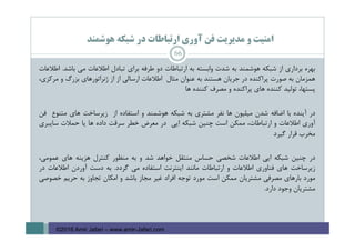 ‫ﻫﻮﺷﻤﻨﺪ‬ ‫ﺷﺒﻜﻪ‬ ‫در‬ ‫ارﺗﺒﺎﻃﺎت‬ ‫آوري‬ ‫ﻓﻦ‬ ‫ﻣﺪﻳﺮﻳﺖ‬ ‫و‬ ‫اﻣﻨﻴﺖ‬
‫ﺑﻬﺮه‬‫ﺑﺮداري‬‫از‬‫ﺷﺒﻜﻪ‬‫ﻫﻮﺷﻤﻨﺪ‬‫ﺑﻪ‬‫ﺷﺪت‬‫واﺑﺴﺘﻪ‬‫ﺑﻪ‬‫ارﺗﺒﺎﻃﺎت‬‫دو‬‫ﻃﺮﻓﻪ‬‫ﺑﺮاي‬‫ﺗﺒﺎدل‬‫اﻃﻼﻋﺎت‬‫ﻣﻲ‬‫ﺑﺎﺷﺪ‬.‫اﻃﻼﻋﺎت‬
‫ﻫﻤﺰﻣﺎن‬‫ﺑﻪ‬‫ﺻﻮرت‬‫ﭘﺮاﻛﻨﺪه‬‫در‬‫ﺟﺮﻳﺎن‬‫ﻫﺴﺘﻨﺪ‬‫ﺑﻪ‬‫ﻋﻨﻮان‬‫ﻣﺜﺎل‬‫اﻃﻼﻋﺎت‬‫ارﺳﺎﻟﻲ‬‫از‬‫از‬‫ژﻧﺮاﺗﻮرﻫﺎي‬‫ﺑﺰرگ‬‫و‬،‫ﻣﺮﻛﺰي‬
،‫ﭘﺴﺘﻬﺎ‬‫ﺗﻮﻟﻴﺪ‬‫ﻛﻨﻨﺪه‬‫ﻫﺎي‬‫ﭘﺮاﻛﻨﺪه‬‫و‬‫ﻣﺼﺮف‬‫ﻛﻨﻨﺪه‬‫ﻫﺎ‬
‫در‬‫آﻳﻨﺪه‬‫ﺑﺎ‬‫اﺿﺎﻓﻪ‬‫ﺷﺪن‬‫ﻣﻴﻠﻴﻮن‬‫ﻫﺎ‬‫ﻧﻔﺮ‬‫ﻣﺸﺘﺮي‬‫ﺑﻪ‬‫ﺷﺒﻜﻪ‬‫ﻫﻮﺷﻤﻨﺪ‬‫و‬‫اﺳﺘﻔﺎده‬‫از‬‫زﻳﺮﺳﺎﺧﺖ‬‫ﻫﺎي‬‫ﻣﺘﻨﻮع‬‫ﻓﻦ‬
‫آوري‬‫اﻃﻼﻋﺎت‬‫و‬،‫ارﺗﺒﺎﻃﺎت‬‫ﻣﻤﻜﻦ‬‫اﺳﺖ‬‫ﭼﻨﻴﻦ‬‫ﺷﺒﻜﻪ‬‫اﻳﻲ‬‫در‬‫ﻣﻌﺮض‬‫ﺧﻄﺮ‬‫ﺳﺮﻗﺖ‬‫داده‬‫ﻫﺎ‬‫ﻳﺎ‬‫ﺣﻤﻼت‬‫ﺳﺎﻳﺒﺮي‬
‫ﻣﺨﺮب‬‫ﻗﺮار‬‫ﮔﻴﺮد‬
‫در‬‫ﭼﻨﻴﻦ‬‫ﺷﺒﻜﻪ‬‫اﻳﻲ‬‫اﻃﻼﻋﺎت‬‫ﺷﺨﺼﻲ‬‫ﺣﺴﺎس‬‫ﻣﻨﺘﻘﻞ‬‫ﺧﻮاﻫﺪ‬‫ﺷﺪ‬‫و‬‫ﺑﻪ‬‫ﻣﻨﻈﻮر‬‫ﻛﻨﺘﺮل‬‫ﻫﺰﻳﻨﻪ‬‫ﻫﺎي‬،‫ﻋﻤﻮﻣﻲ‬
‫زﻳﺮﺳﺎﺧﺖ‬‫ﻫﺎي‬‫ﻓﻨﺎوري‬‫اﻃﻼﻋﺎت‬‫و‬‫ارﺗﺒﺎﻃﺎت‬‫ﻣﺎﻧﻨﺪ‬‫اﻳﻨﺘﺮﻧﺖ‬‫اﺳﺘﻔﺎده‬‫ﻣﻲ‬‫ﮔﺮدد‬.‫ﺑﻪ‬‫دﺳﺖ‬‫آوردن‬‫اﻃﻼﻋﺎت‬‫در‬
‫ﻣﻮرد‬‫ﺑﺎرﻫﺎي‬‫ﻣﺼﺮﻓﻲ‬‫ﻣﺸﺘﺮﻳﺎن‬‫ﻣﻤﻜﻦ‬‫اﺳﺖ‬‫ﻣﻮرد‬‫ﺗﻮﺟﻪ‬‫اﻓﺮاد‬‫ﻏﻴﺮ‬‫ﻣﺠﺎز‬‫ﺑﺎﺷﺪ‬‫و‬‫اﻣﻜﺎن‬‫ﺗﺠﺎوز‬‫ﺑﻪ‬‫ﺣﺮﻳﻢ‬‫ﺧﺼﻮﺻﻲ‬
‫ﻣﺸﺘﺮﻳﺎن‬‫وﺟﻮد‬‫دارد‬.
66
©2016 Amir Jafari – www.amir-Jafari.com
 