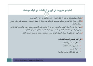 ‫ﻫﻮﺷﻤﻨﺪ‬ ‫ﺷﺒﻜﻪ‬ ‫در‬ ‫ارﺗﺒﺎﻃﺎت‬ ‫آوري‬ ‫ﻓﻦ‬ ‫ﻣﺪﻳﺮﻳﺖ‬ ‫و‬ ‫اﻣﻨﻴﺖ‬
‫ﺷﺒﻜﻪ‬‫ﻫﻮﺷﻤﻨﺪ‬‫ﻧﻴﺎز‬‫ﺑﻪ‬‫ﺗﺤﻮﻳﻞ‬‫ﻗﺎﺑﻞ‬‫اﻋﺘﻤﺎد‬‫و‬‫اﻣﻦ‬‫اﻃﻼﻋﺎت‬‫در‬‫زﻣﺎن‬‫واﻗﻌﻲ‬‫دارد‬.
‫اﻟﮕﻮي‬‫ﺗﺒﺎدل‬‫اﻃﻼﻋﺎت‬‫در‬‫ﺷﺒﻜﻪ‬‫ﻫﻮﺷﻤﻨﺪ‬‫ﺑﺎ‬‫ﺷﺒﻜﻪ‬‫ﻫﺎي‬‫دﻳﮕﺮ‬‫از‬‫ﺟﻤﻠﻪ‬‫اﻳﻨﺘﺮﻧﺖ‬‫و‬‫ﺳﻴﺴﺘﻢ‬‫ﺗﻠﻔﻦ‬‫ﻫﺎي‬‫ﺳﻨﺘﻲ‬
‫ﻣﺘﻔﺎوت‬‫اﺳﺖ‬.
‫ﻃﻮل‬‫ﭘﻴﺎم‬‫ﻫﺎي‬‫ارﺳﺎﻟﻲ‬‫ﻛﻮﺗﺎه‬‫ﺧﻮاﻫﺪ‬‫ﺑﻮد‬‫و‬‫ﺑﺮﺧﻲ‬‫از‬‫ﺑﺮﻧﺎﻣﻪ‬‫ﻫﺎي‬‫ﻛﺎرﺑﺮدي‬‫ﺣﺴﺎس‬‫ﻧﻤﻲ‬‫ﺗﻮاﻧﻨﺪ‬‫ﻫﺮ‬‫ﮔﻮﻧﻪ‬‫ﺗﺎﺧﻴﺮ‬
‫زﻣﺎﻧﻲ‬‫در‬‫ارﺳﺎل‬‫اﻃﻼﻋﺎت‬‫را‬‫ﺗﺤﻤﻞ‬‫ﻛﻨﻨﺪ‬‫و‬‫ﻧﻴﺎز‬‫ﺑﻪ‬‫ﻳﻚ‬‫ارﺗﺒﺎط‬‫ﺑﺎ‬‫ﻗﺎﺑﻞ‬‫اﻃﻤﻴﻨﺎن‬‫ﺑﺎﻻ‬‫دارﻧﺪ‬.
‫ﻫﺮ‬‫ﮔﻮﻧﻪ‬‫وﻗﻔﻪ‬‫ﻧﺎﺷﻲ‬‫از‬‫ﻣﺴﺎﺋﻞ‬‫اﻣﻨﻴﺘﻲ‬‫اﺛﺮات‬‫ﺟﺪي‬‫ﺑﺮ‬‫ﺑﺎزدﻫﻲ‬‫ﺷﺒﻜﻪ‬‫ﻫﻮﺷﻤﻨﺪ‬‫ﺧﻮاﻫﺪ‬‫داﺷﺖ‬
‫ﻓﺮآﻳﻨﺪ‬‫ﺗﻀﻤﻴﻦ‬‫اﻣﻨﻴﺖ‬‫اﻃﻼﻋﺎت‬
‫ﻣﺤﺮﻣﺎﻧﻪ‬‫ﻣﺎﻧﺪن‬‫اﻃﻼﻋﺎت‬
‫ﺗﻀﻤﻴﻦ‬‫ﺻﺤﺖ‬‫اﻃﻼﻋﺎت‬
‫اﺣﺮاز‬‫ﻫﻮﻳﺖ‬
‫ﻏﻴﺮ‬‫ﻗﺎﺑﻞ‬‫اﻧﻜﺎر‬‫ﺳﺎﺧﺘﻦ‬‫ﭘﻴﺎم‬‫ﻫﺎ‬
67
©2016 Amir Jafari – www.amir-Jafari.com
 