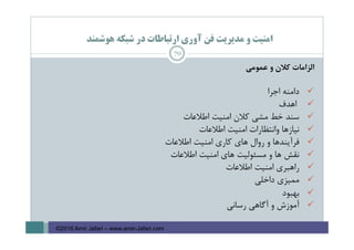 ‫ﻫﻮﺷﻤﻨﺪ‬ ‫ﺷﺒﻜﻪ‬ ‫در‬ ‫ارﺗﺒﺎﻃﺎت‬ ‫آوري‬ ‫ﻓﻦ‬ ‫ﻣﺪﻳﺮﻳﺖ‬ ‫و‬ ‫اﻣﻨﻴﺖ‬
‫اﻟﺰاﻣﺎت‬‫ﻛﻼن‬‫و‬‫ﻋﻤﻮﻣﻲ‬
‫داﻣﻨﻪ‬‫اﺟﺮا‬
‫اﻫﺪف‬
‫ﺳﻨﺪ‬‫ﺧﻂ‬‫ﻣﺸﻲ‬‫ﻛﻼن‬‫اﻣﻨﻴﺖ‬‫اﻃﻼﻋﺎت‬
‫ﻧﻴﺎزﻫﺎ‬‫واﻧﺘﻈﺎرات‬‫اﻣﻨﻴﺖ‬‫اﻃﻼﻋﺎت‬
‫ﻓﺮآﻳﻨﺪﻫﺎ‬‫و‬‫روال‬‫ﻫﺎي‬‫ﻛﺎري‬‫اﻣﻨﻴﺖ‬‫اﻃﻼﻋﺎت‬
‫ﻧﻘﺶ‬‫ﻫﺎ‬‫و‬‫ﻣﺴﺌﻮﻟﻴﺖ‬‫ﻫﺎي‬‫اﻣﻨﻴﺖ‬‫اﻃﻼﻋﺎت‬
‫راﻫﺒﺮي‬‫اﻣﻨﻴﺖ‬‫اﻃﻼﻋﺎت‬
‫ﻣﻤﻴﺰي‬‫داﺧﻠﻲ‬
‫ﺑﻬﺒﻮد‬
‫آﻣﻮزش‬‫و‬‫آﮔﺎﻫﻲ‬‫رﺳﺎﻧﻲ‬
70
©2016 Amir Jafari – www.amir-Jafari.com
 