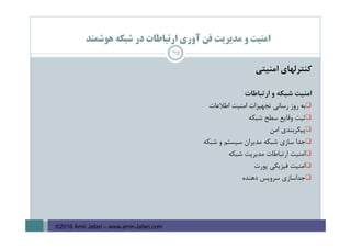 ‫ﻫﻮﺷﻤﻨﺪ‬ ‫ﺷﺒﻜﻪ‬ ‫در‬ ‫ارﺗﺒﺎﻃﺎت‬ ‫آوري‬ ‫ﻓﻦ‬ ‫ﻣﺪﻳﺮﻳﺖ‬ ‫و‬ ‫اﻣﻨﻴﺖ‬
‫ﻛﻨﺘﺮﻟﻬﺎي‬‫اﻣﻨﻴﺘﻲ‬
‫اﻣﻨﻴﺖ‬‫ﺷﺒﻜﻪ‬‫و‬‫ارﺗﺒﺎﻃﺎت‬
‫ﺑﻪ‬‫روز‬‫رﺳﺎﻧﻲ‬‫ﺗﺠﻬﻴﺰات‬‫اﻣﻨﻴﺖ‬‫اﻃﻼﻋﺎت‬
‫ﺛﺒﺖ‬‫وﻗﺎﻳﻊ‬‫ﺳﻄﺢ‬‫ﺷﺒﻜﻪ‬
‫ﭘﻴﻜﺮﺑﻨﺪي‬‫اﻣﻦ‬
‫ﺟﺪا‬‫ﺳﺎزي‬‫ﺷﺒﻜﻪ‬‫ﻣﺪﻳﺮان‬‫ﺳﻴﺴﺘﻢ‬‫و‬‫ﺷﺒﻜﻪ‬
‫اﻣﻨﻴﺖ‬‫ارﺗﺒﺎﻃﺎت‬‫ﻣﺪﻳﺮﻳﺖ‬‫ﺷﺒﻜﻪ‬
‫اﻣﻨﻴﺖ‬‫ﻓﻴﺰﻳﻜﻲ‬‫ﭘﻮرت‬
‫ﺟﺪاﺳﺎزي‬‫ﺳﺮوﻳﺲ‬‫دﻫﻨﺪه‬
72
©2016 Amir Jafari – www.amir-Jafari.com
 