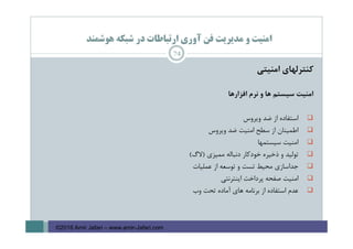 ‫ﻫﻮﺷﻤﻨﺪ‬ ‫ﺷﺒﻜﻪ‬ ‫در‬ ‫ارﺗﺒﺎﻃﺎت‬ ‫آوري‬ ‫ﻓﻦ‬ ‫ﻣﺪﻳﺮﻳﺖ‬ ‫و‬ ‫اﻣﻨﻴﺖ‬
‫ﻛﻨﺘﺮﻟﻬﺎي‬‫اﻣﻨﻴﺘﻲ‬
‫اﻣﻨﻴﺖ‬‫ﺳﻴﺴﺘﻢ‬‫ﻫﺎ‬‫و‬‫ﻧﺮم‬‫اﻓﺰارﻫﺎ‬
‫اﺳﺘﻔﺎده‬‫از‬‫ﺿﺪ‬‫وﻳﺮوس‬
‫اﻃﻤﻴﻨﺎن‬‫از‬‫ﺳﻄﺢ‬‫اﻣﻨﻴﺖ‬‫ﺿﺪ‬‫وﻳﺮوس‬
‫اﻣﻨﻴﺖ‬‫ﺳﻴﺴﺘﻤﻬﺎ‬
‫ﺗﻮﻟﻴﺪ‬‫و‬‫ذﺧﻴﺮه‬‫ﺧﻮدﻛﺎر‬‫دﻧﺒﺎﻟﻪ‬‫ﻣﻤﻴﺰي‬)‫ﻻگ‬(
‫ﺟﺪاﺳﺎزي‬‫ﻣﺤﻴﻂ‬‫ﺗﺴﺖ‬‫و‬‫ﺗﻮﺳﻌﻪ‬‫از‬‫ﻋﻤﻠﻴﺎت‬
‫اﻣﻨﻴﺖ‬‫ﺻﻔﺤﻪ‬‫ﭘﺮداﺧﺖ‬‫اﻳﻨﺘﺮﻧﺘﻲ‬
‫ﻋﺪم‬‫اﺳﺘﻔﺎده‬‫از‬‫ﺑﺮﻧﺎﻣﻪ‬‫ﻫﺎي‬‫آﻣﺎده‬‫ﺗﺤﺖ‬‫وب‬
74
©2016 Amir Jafari – www.amir-Jafari.com
 