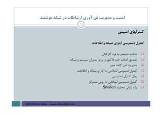 ‫ﻫﻮﺷﻤﻨﺪ‬ ‫ﺷﺒﻜﻪ‬ ‫در‬ ‫ارﺗﺒﺎﻃﺎت‬ ‫آوري‬ ‫ﻓﻦ‬ ‫ﻣﺪﻳﺮﻳﺖ‬ ‫و‬ ‫اﻣﻨﻴﺖ‬
‫ﻛﻨﺘﺮﻟﻬﺎي‬‫اﻣﻨﻴﺘﻲ‬
‫ﻛﻨﺘﺮل‬‫دﺳﺘﺮﺳﻲ‬‫اﺟﺰاي‬‫ﺷﺒﻜﻪ‬‫و‬‫اﻃﻼﻋﺎت‬
‫ﺷﻨﺎﺳﻪ‬‫ﻣﻨﺤﺼﺮ‬‫ﺑﻪ‬‫ﻓﺮد‬‫ﻛﺎرﻛﻨﺎن‬
‫ﺗﺼﺪﻳﻖ‬‫اﺻﺎﻟﺖ‬‫ﭼﻨﺪ‬‫ﻓﺎﻛﺘﻮري‬‫ﺑﺮاي‬‫ﻣﺪﻳﺮان‬‫ﺳﻴﺴﺘﻢ‬‫و‬‫ﺷﺒﻜﻪ‬
‫ﻣﺪﻳﺮﻳﺖ‬‫اﻣﻦ‬‫ﻛﻠﻤﻪ‬‫ﻋﺒﻮر‬
‫ﻛﻨﺘﺮل‬‫دﺳﺘﺮﺳﻲ‬‫اﺷﺨﺎص‬‫ﺑﻪ‬‫اﺟﺰاي‬‫ﺷﺒﻜﻪ‬‫و‬‫اﻃﻼﻋﺎت‬
‫روال‬‫ﻛﻨﺘﺮل‬‫دﺳﺘﺮﺳﻲ‬
‫ﻛﻨﺘﺮل‬‫دﺳﺘﺮﺳﻲ‬‫اﺷﺨﺎص‬‫ﺑﻪ‬‫روش‬‫ﻣﺘﻤﺮﻛﺰ‬
‫ﺑﺎزه‬‫زﻣﺎﻧﻲ‬‫ﻣﺤﺪود‬Session
75
©2016 Amir Jafari – www.amir-Jafari.com
 