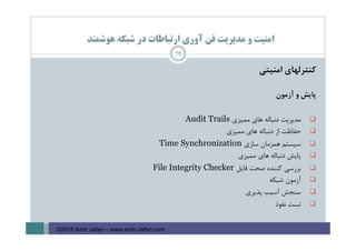 ‫ﻫﻮﺷﻤﻨﺪ‬ ‫ﺷﺒﻜﻪ‬ ‫در‬ ‫ارﺗﺒﺎﻃﺎت‬ ‫آوري‬ ‫ﻓﻦ‬ ‫ﻣﺪﻳﺮﻳﺖ‬ ‫و‬ ‫اﻣﻨﻴﺖ‬
‫ﻛﻨﺘﺮﻟﻬﺎي‬‫اﻣﻨﻴﺘﻲ‬
‫ﭘﺎﻳﺶ‬‫و‬‫آزﻣﻮن‬
‫ﻣﺪﻳﺮﻳﺖ‬‫دﻧﺒﺎﻟﻪ‬‫ﻫﺎي‬‫ﻣﻤﻴﺰي‬Audit Trails
‫ﺣﻔﺎﻇﺖ‬‫از‬‫دﻧﺒﺎﻟﻪ‬‫ﻫﺎي‬‫ﻣﻤﻴﺰي‬
‫ﺳﻴﺴﺘﻢ‬‫ﻫﻤﺰﻣﺎن‬‫ﺳﺎزي‬Time Synchronization
‫ﭘﺎﻳﺶ‬‫دﻧﺒﺎﻟﻪ‬‫ﻫﺎي‬‫ﻣﻤﻴﺰي‬
‫ﺑﺮرﺳﻲ‬‫ﻛﻨﻨﺪه‬‫ﺻﺤﺖ‬‫ﻓﺎﻳﻞ‬File Integrity Checker
‫آزﻣﻮن‬‫ﺷﺒﻜﻪ‬
‫ﺳﻨﺠﺶ‬‫آﺳﻴﺐ‬‫ﭘﺬﻳﺮي‬
‫ﺗﺴﺖ‬‫ﻧﻔﻮذ‬
76
©2016 Amir Jafari – www.amir-Jafari.com
 