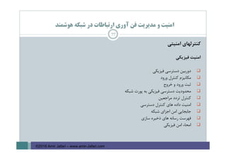 ‫ﻫﻮﺷﻤﻨﺪ‬ ‫ﺷﺒﻜﻪ‬ ‫در‬ ‫ارﺗﺒﺎﻃﺎت‬ ‫آوري‬ ‫ﻓﻦ‬ ‫ﻣﺪﻳﺮﻳﺖ‬ ‫و‬ ‫اﻣﻨﻴﺖ‬
‫ﻛﻨﺘﺮﻟﻬﺎي‬‫اﻣﻨﻴﺘﻲ‬
‫اﻣﻨﻴﺖ‬‫ﻓﻴﺰﻳﻜﻲ‬
‫دورﺑﻴﻦ‬‫دﺳﺘﺮﺳﻲ‬‫ﻓﻴﺰﻳﻜﻲ‬
‫ﻣﻜﺎﻧﻴﺰم‬‫ﻛﻨﺘﺮل‬‫ورود‬
‫ﺛﺒﺖ‬‫ورود‬‫و‬‫ﺧﺮوج‬
‫ﻣﺤﺪودﻳﺖ‬‫دﺳﺘﺮﺳﻲ‬‫ﻓﻴﺰﻳﻜﻲ‬‫ﺑﻪ‬‫ﭘﻮرت‬‫ﺷﺒﻜﻪ‬
‫ﻛﻨﺘﺮل‬‫ﺗﺮدد‬‫ﻣﺮاﺟﻌﻴﻦ‬
‫اﻣﻨﻴﺖ‬‫داده‬‫ﻫﺎي‬‫ﻛﻨﺘﺮل‬‫دﺳﺘﺮﺳﻲ‬
‫ﺟﺎﺑﺠﺎﻳﻲ‬‫اﻣﻦ‬‫اﺟﺰاي‬‫ﺷﺒﻜﻪ‬
‫ﻓﻬﺮﺳﺖ‬‫رﺳﺎﻧﻪ‬‫ﻫﺎي‬‫ذﺧﻴﺮه‬‫ﺳﺎزي‬
‫اﻣﺤﺎء‬‫اﻣﻦ‬‫ﻓﻴﺰﻳﻜﻲ‬
77
©2016 Amir Jafari – www.amir-Jafari.com
 