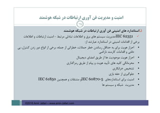 ‫ﻫﻮﺷﻤﻨﺪ‬ ‫ﺷﺒﻜﻪ‬ ‫در‬ ‫ارﺗﺒﺎﻃﺎت‬ ‫آوري‬ ‫ﻓﻦ‬ ‫ﻣﺪﻳﺮﻳﺖ‬ ‫و‬ ‫اﻣﻨﻴﺖ‬
‫اﺳﺘﺎﻧﺪارد‬‫ﻫﺎي‬‫اﻣﻨﻴﺘﻲ‬‫ﻓﻦ‬‫آوري‬‫ارﺗﺒﺎﻃﺎت‬‫در‬‫ﺷﺒﻜﻪ‬‫ﻫﻮﺷﻤﻨﺪ‬
IEC 62351:‫ﻣﺪﻳﺮﻳﺖ‬‫ﺳﻴﺴﺘﻢ‬‫ﻫﺎي‬‫ﺑﺮق‬‫و‬‫اﻃﻼﻋﺎت‬‫ﺗﺒﺎدﻟﻲ‬‫ﻣﺮﺗﺒﻂ‬-‫اﻣﻨﻴﺖ‬‫ارﺗﺒﺎﻃﺎت‬‫و‬‫اﻃﻼﻋﺎت‬
‫ﺑﺮﺧﻲ‬‫از‬‫اﻗﺪاﻣﺎت‬‫اﻣﻨﻴﺘﻲ‬‫در‬‫اﺳﺘﺎﻧﺪارد‬‫ﻋﺒﺎرﺗﻨﺪ‬‫از‬:
•‫اﺣﺮاز‬‫ﻫﻮﻳﺖ‬‫ﺑﺮاي‬‫ﺑﻪ‬‫ﺣﺪاﻗﻞ‬‫رﺳﺎﻧﺪن‬‫ﺧﻄﺮ‬،‫ﺣﻤﻼت‬‫ﺧﻄﺮاﺗﻲ‬‫از‬،‫ﺟﻤﻠﻪ‬‫ﺑﺮﺧﻲ‬‫از‬‫اﻧﻮاع‬‫دور‬‫زدن‬،‫ﻛﻨﺘﺮل‬‫ﺑﻲ‬
‫دﻗﺘﻲ‬‫و‬‫اﻗﺪاﻣﺎت‬‫ﻛﺎرﻣﻨﺪ‬‫ﻧﺎراﺿﻲ‬
•‫اﺣﺮاز‬‫ﻫﻮﻳﺖ‬‫ﻣﻮﺟﻮدﻳﺖ‬‫ﻫﺎ‬‫از‬‫ﻃﺮﻳﻖ‬‫اﻣﻀﺎي‬‫دﻳﺠﻴﺘﺎل‬
•‫ﻣﺤﺮﻣﺎﻧﮕﻲ‬‫ﻛﻠﻴﺪ‬‫ﻫﺎي‬‫ﺗﺄﻳﻴﺪ‬‫ﻫﻮﻳﺖ‬‫و‬‫ﭘﻴﺎم‬‫از‬‫ﻃﺮﻳﻖ‬‫رﻣﺰﮔﺬاري‬
•‫ﺗﺸﺨﻴﺺ‬‫ﺧﺮاﺑﻜﺎري‬
•‫ﺟﻠﻮﮔﻴﺮي‬‫از‬‫ﺣﻘﻪ‬‫ﺑﺎزي‬
•‫اﻣﻨﻴﺖ‬‫ﺑﺮاي‬‫اﺳﺘﺎﻧﺪاردﻫﺎي‬IEC 60870-5‫و‬‫ﻣﺸﺘﻘﺎت‬‫و‬‫ﻫﻤﭽﻨﻴﻦ‬IEC 61850
•‫ﻣﺪﻳﺮﻳﺖ‬‫ﺷﺒﻜﻪ‬‫و‬‫ﺳﻴﺴﺘﻢ‬‫ﻫﺎ‬
79
©2016 Amir Jafari – www.amir-Jafari.com
 