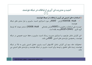 ‫ﻫﻮﺷﻤﻨﺪ‬ ‫ﺷﺒﻜﻪ‬ ‫در‬ ‫ارﺗﺒﺎﻃﺎت‬ ‫آوري‬ ‫ﻓﻦ‬ ‫ﻣﺪﻳﺮﻳﺖ‬ ‫و‬ ‫اﻣﻨﻴﺖ‬
‫اﺳﺘﺎﻧﺪارد‬‫ﻫﺎي‬‫اﻣﻨﻴﺘﻲ‬‫ﻓﻦ‬‫آوري‬‫ارﺗﺒﺎﻃﺎت‬‫در‬‫ﺷﺒﻜﻪ‬‫ﻫﻮﺷﻤﻨﺪ‬
NISTIR 7628:‫ﮔﺰارش‬NIST‫در‬‫ﻣﻮرد‬‫اﺳﺘﺮاﺗﮋي‬‫اﻣﻨﻴﺖ‬‫ﺳﺎﻳﺒﺮي‬‫و‬‫ﻧﻴﺎز‬‫ﻣﻨﺪي‬‫ﻫﺎي‬‫ﺷﺒﻜﻪ‬
‫ﻫﻮﺷﻤﻨﺪ‬
•‫ﻣﻮﺳﺴﻪ‬‫ﻣﻠﻲ‬‫اﺳﺘﺎﻧﺪارد‬‫و‬‫ﻓﻨﺎوري‬)NIST)‫ﮔﺰارش‬‫ﻣﻘﺪﻣﺎﺗﻲ‬NISIR 7628‫را‬‫ﻣﻨﺘﺸﺮ‬،‫ﻧﻤﻮده‬‫ﻛﻪ‬‫ﺗﻮﺳﻂ‬
‫ﮔﺮوه‬‫ﻛﺎري‬SGIP-CSWG‫ﺗﻮﺳﻌﻪ‬‫ﻳﺎﻓﺘﻪ‬‫اﺳﺖ‬.
•‫اﻳﻦ‬‫ﮔﺰارش‬‫ﺷﺎﻣﻞ‬‫ﭼﺎرﭼﻮب‬‫و‬‫اﺳﺘﺮاﺗﮋي‬‫ﻣﺪﻳﺮﻳﺖ‬‫رﻳﺴﻚ‬‫اﻣﻨﻴﺖ‬‫ﺳﺎﻳﺒﺮي‬‫و‬‫ﺣﻔﻆ‬‫ﺣﺮﻳﻢ‬‫ﺧﺼﻮﺻﻲ‬‫در‬‫ﺷﺒﻜﻪ‬
‫ﻫﻮﺷﻤﻨﺪ‬‫و‬‫ﻫﻤﭽﻨﻴﻦ‬‫ﻧﻴﺎزﻣﻨﺪي‬‫ﻫﺎي‬‫اﻣﻨﻴﺘﻲ‬AMI‫ﻣﻲ‬‫ﺑﺎﺷﺪ‬.
•‫ﻣﺤﺘﻮاﻳﺎت‬‫ﺟﻠﺪ‬‫ﺳﻮم‬‫اﻳﻦ‬‫ﮔﺰارش‬‫ﺷﺎﻣﻞ‬:‫ﻛﻼﺳﻬﺎي‬‫آﺳﻴﺐ‬،‫ﭘﺬﻳﺮي‬‫ﺗﺤﻠﻴﻞ‬‫اﻣﻨﻴﺘﻲ‬‫ﭘﺎﻳﻴﻦ‬‫ﺑﻪ‬‫ﺑﺎﻻ‬‫در‬‫ﺷﺒﻜﻪ‬
،‫ﻫﻮﺷﻤﻨﺪ‬‫زﻣﻴﻨﻪ‬‫ﻫﺎي‬‫ﺗﺤﻘﻴﻖ‬‫و‬‫ﺗﻮﺳﻌﻪ‬‫ﺑﺮاي‬‫اﻣﻨﻴﺖ‬‫ﺳﺎﻳﺒﺮي‬‫در‬‫ﺷﺒﻜﻪ‬‫ﻫﻮﺷﻤﻨﺪ‬‫و‬‫ﻧﻴﺎزﻣﻨﺪي‬‫ﻫﺎي‬‫اﻣﻨﻴﺘﻲ‬‫ﻣﻲ‬
‫ﺑﺎﺷﺪ‬.
80
©2016 Amir Jafari – www.amir-Jafari.com
 