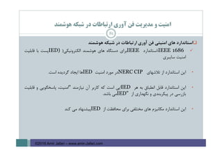 ‫ﻫﻮﺷﻤﻨﺪ‬ ‫ﺷﺒﻜﻪ‬ ‫در‬ ‫ارﺗﺒﺎﻃﺎت‬ ‫آوري‬ ‫ﻓﻦ‬ ‫ﻣﺪﻳﺮﻳﺖ‬ ‫و‬ ‫اﻣﻨﻴﺖ‬
‫اﺳﺘﺎﻧﺪارد‬‫ﻫﺎي‬‫اﻣﻨﻴﺘﻲ‬‫ﻓﻦ‬‫آوري‬‫ارﺗﺒﺎﻃﺎت‬‫در‬‫ﺷﺒﻜﻪ‬‫ﻫﻮﺷﻤﻨﺪ‬
IEEE 1686:‫اﺳﺘﺎﻧﺪارد‬IEEE‫ﺑﺮاي‬‫دﺳﺘﮕﺎه‬‫ﻫﺎي‬‫ﻫﻮﺷﻤﻨﺪ‬‫اﻟﻜﺘﺮوﻧﻴﻜﻲ‬)IED)‫ﭘﺴﺖ‬‫ﺑﺎ‬‫ﻗﺎﺑﻠﻴﺖ‬
‫اﻣﻨﻴﺖ‬‫ﺳﺎﻳﺒﺮي‬
•‫اﻳﻦ‬‫اﺳﺘﺎﻧﺪارد‬‫از‬‫ﺗﻼﺷﻬﺎي‬NERC CIP‫در‬‫ﻣﻮرد‬‫اﻣﻨﻴﺖ‬IED‫ﻫﺎ‬‫اﻳﺠﺎد‬‫ﮔﺮدﻳﺪه‬‫اﺳﺖ‬.
•‫اﻳﻦ‬‫اﺳﺘﺎﻧﺪارد‬‫ﻗﺎﺑﻞ‬‫اﻧﻄﺒﺎق‬‫ﺑﻪ‬‫ﻫﺮ‬IED‫اﻳﻲ‬‫اﺳﺖ‬‫ﻛﻪ‬‫ﻛﺎرﺑﺮ‬‫آن‬‫ﻧﻴﺎزﻣﻨﺪ‬"،‫اﻣﻨﻴﺖ‬‫ﭘﺎﺳﺨﮕﻮﻳﻲ‬‫و‬‫ﻗﺎﺑﻠﻴﺖ‬
‫ﺑﺎزرﺳﻲ‬‫در‬‫ﭘﻴﻜﺮﺑﻨﺪي‬‫و‬‫ﻧﮕﻬﺪاري‬‫از‬IED"‫ﻣﻲ‬‫ﺑﺎﺷﺪ‬.
•‫اﻳﻦ‬‫اﺳﺘﺎﻧﺪارد‬‫ﻣﻜﺎﻧﻴﺰم‬‫ﻫﺎي‬‫ﻣﺨﺘﻠﻔﻲ‬‫ﺑﺮاي‬‫ﻣﺤﺎﻓﻈﺖ‬‫از‬IED‫ﭘﻴﺸﻨﻬﺎد‬‫ﻣﻲ‬‫ﻛﻨﺪ‬
81
©2016 Amir Jafari – www.amir-Jafari.com
 