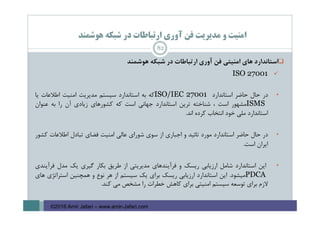 ‫ﻫﻮﺷﻤﻨﺪ‬ ‫ﺷﺒﻜﻪ‬ ‫در‬ ‫ارﺗﺒﺎﻃﺎت‬ ‫آوري‬ ‫ﻓﻦ‬ ‫ﻣﺪﻳﺮﻳﺖ‬ ‫و‬ ‫اﻣﻨﻴﺖ‬
‫اﺳﺘﺎﻧﺪارد‬‫ﻫﺎي‬‫اﻣﻨﻴﺘﻲ‬‫ﻓﻦ‬‫آوري‬‫ارﺗﺒﺎﻃﺎت‬‫در‬‫ﺷﺒﻜﻪ‬‫ﻫﻮﺷﻤﻨﺪ‬
ISO 27001
•‫در‬‫ﺣﺎل‬‫ﺣﺎﺿﺮ‬‫اﺳﺘﺎﻧﺪارد‬ISO/IEC 27001‫ﻛﻪ‬‫ﺑﻪ‬‫اﺳﺘﺎﻧﺪارد‬‫ﺳﻴﺴﺘﻢ‬‫ﻣﺪﻳﺮﻳﺖ‬‫اﻣﻨﻴﺖ‬‫اﻃﻼﻋﺎت‬‫ﻳﺎ‬
ISMS‫ﻣﺸﻬﻮر‬‫اﺳﺖ‬،‫ﺷﻨﺎﺧﺘﻪ‬‫ﺗﺮﻳﻦ‬‫اﺳﺘﺎﻧﺪارد‬‫ﺟﻬﺎﻧﻲ‬‫اﺳﺖ‬‫ﻛﻪ‬‫ﻛﺸﻮرﻫﺎي‬‫زﻳﺎدي‬‫آن‬‫را‬‫ﺑﻪ‬‫ﻋﻨﻮان‬
‫اﺳﺘﺎﻧﺪارد‬‫ﻣﻠﻲ‬‫ﺧﻮد‬‫اﻧﺘﺨﺎب‬‫ﻛﺮده‬‫اﻧﺪ‬.
•‫در‬‫ﺣﺎل‬‫ﺣﺎﺿﺮ‬‫اﺳﺘﺎﻧﺪارد‬‫ﻣﻮرد‬‫ﺗﺎﺋﻴﺪ‬‫و‬‫اﺟﺒﺎري‬‫از‬‫ﺳﻮي‬‫ﺷﻮراي‬‫ﻋﺎﻟﻲ‬‫اﻣﻨﻴﺖ‬‫ﻓﻀﺎي‬‫ﺗﺒﺎدل‬‫اﻃﻼﻋﺎت‬‫ﻛﺸﻮر‬
‫اﻳﺮان‬‫اﺳﺖ‬.
•‫اﻳﻦ‬‫اﺳﺘﺎﻧﺪارد‬‫ﺷﺎﻣﻞ‬‫ارزﻳﺎﺑﻲ‬‫رﻳﺴﻚ‬‫و‬‫ﻓﺮآﻳﻨﺪﻫﺎي‬‫ﻣﺪﻳﺮﻳﺘﻲ‬‫از‬‫ﻃﺮﻳﻖ‬‫ﺑﻜﺎر‬‫ﮔﻴﺮي‬‫ﻳﻚ‬‫ﻣﺪل‬‫ﻓﺮآﻳﻨﺪي‬
PDCA‫ﻣﻴﺸﻮد‬.‫اﻳﻦ‬‫اﺳﺘﺎﻧﺪارد‬‫ارزﻳﺎﺑﻲ‬‫رﻳﺴﻚ‬‫ﺑﺮاي‬‫ﻳﻚ‬‫ﺳﻴﺴﺘﻢ‬‫از‬‫ﻫﺮ‬‫ﻧﻮع‬‫و‬‫ﻫﻤﭽﻨﻴﻦ‬‫اﺳﺘﺮاﺗﮋي‬‫ﻫﺎي‬
‫ﻻزم‬‫ﺑﺮاي‬‫ﺗﻮﺳﻌﻪ‬‫ﺳﻴﺴﺘﻢ‬‫اﻣﻨﻴﺘﻲ‬‫ﺑﺮاي‬‫ﻛﺎﻫﺶ‬‫ﺧﻄﺮات‬‫را‬‫ﻣﺸﺨﺺ‬‫ﻣﻲ‬‫ﻛﻨﺪ‬.
82
©2016 Amir Jafari – www.amir-Jafari.com
 