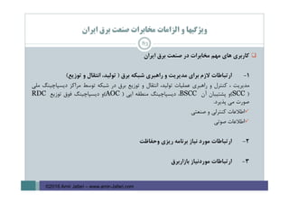 ‫اﻳﺮان‬ ‫ﺑﺮق‬ ‫ﺻﻨﻌﺖ‬ ‫ﻣﺨﺎﺑﺮات‬ ‫اﻟﺰاﻣﺎت‬ ‫و‬ ‫وﻳﮋﮔﻴﻬﺎ‬
‫ﻛﺎرﺑﺮي‬‫ﻫﺎي‬‫ﻣﻬﻢ‬‫ﻣﺨﺎﺑﺮات‬‫در‬‫ﺻﻨﻌﺖ‬‫ﺑﺮق‬‫اﻳﺮان‬
1-‫ارﺗﺒﺎﻃﺎت‬‫ﻻزم‬‫ﺑﺮاي‬‫ﻣﺪﻳﺮﻳﺖ‬‫و‬‫راﻫﺒﺮي‬‫ﺷﺒﻜﻪ‬‫ﺑﺮق‬)،‫ﺗﻮﻟﻴﺪ‬‫اﻧﺘﻘﺎل‬‫و‬‫ﺗﻮزﻳﻊ‬(
‫ﻣﺪﻳﺮﻳﺖ‬،‫ﻛﻨﺘﺮل‬‫و‬‫راﻫﺒﺮي‬‫ﻋﻤﻠﻴﺎت‬،‫ﺗﻮﻟﻴﺪ‬‫اﻧﺘﻘﺎل‬‫و‬‫ﺗﻮزﻳﻊ‬‫ﺑﺮق‬‫در‬‫ﺷﺒﻜﻪ‬‫ﺗﻮﺳﻂ‬‫ﻣﺮاﻛﺰ‬‫دﻳﺴﭙﺎﭼﻴﻨﮓ‬‫ﻣﻠﻲ‬
)SCC(‫و‬‫ﭘﺸﺘﻴﺒﺎن‬‫آن‬BSCC،‫دﻳﺴﭙﺎﭼﻴﻨﮓ‬‫ﻣﻨﻄﻘﻪ‬‫اﻳﻲ‬)AOC(‫و‬‫دﻳﺴﭙﺎﭼﻴﻨﮓ‬‫ﻓﻮق‬‫ﺗﻮزﻳﻊ‬RDC
‫ﺻﻮرت‬‫ﻣﻲ‬‫ﭘﺬﻳﺮد‬.
‫اﻃﻼﻋﺎت‬‫ﻛﻨﺘﺮﻟﻲ‬‫و‬‫ﺻﻨﻌﺘﻲ‬
‫اﻃﻼﻋﺎت‬‫ﺻﻮﺗﻲ‬
2-‫ارﺗﺒﺎﻃﺎت‬‫ﻣﻮرد‬‫ﻧﻴﺎز‬‫ﺑﺮﻧﺎﻣﻪ‬‫رﻳﺰي‬‫وﺣﻔﺎﻇﺖ‬
3-‫ارﺗﺒﺎﻃﺎت‬‫ﻣﻮردﻧﻴﺎز‬‫ﺑﺎزارﺑﺮق‬
83
©2016 Amir Jafari – www.amir-Jafari.com
 