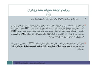 ‫اﻳﺮان‬ ‫ﺑﺮق‬ ‫ﺻﻨﻌﺖ‬ ‫ﻣﺨﺎﺑﺮات‬ ‫اﻟﺰاﻣﺎت‬ ‫و‬ ‫وﻳﮋﮔﻴﻬﺎ‬
1-‫ﺳﺎﺧﺘﺎر‬‫و‬‫ﻣﻌﻤﺎري‬‫ﻣﺨﺎﺑﺮات‬‫ﺑﺮاي‬‫ﻣﺪﻳﺮﻳﺖ‬‫و‬‫راﻫﺒﺮي‬‫ﺷﺒﻜﻪ‬‫ﺑﺮق‬
‫در‬‫داﺧﻞ‬‫ﭘﺴﺖ‬‫اﻃﻼﻋﺎت‬‫ﭘﺲ‬‫از‬‫ﺧﺮوج‬‫از‬‫ﺗﺠﻬﻴﺰ‬‫ات‬‫ﻓﺸﺎر‬‫ﻗﻮي‬‫از‬‫ﻃﺮﻳﻖ‬‫ﻣﺪارات‬‫و‬‫ﺗﺮﻣﻴﻨﺎل‬‫ﻫﺎي‬‫اﻳﻨﺘﺮﻓﻴﺲ‬
‫ﻛﻪ‬‫در‬‫داﺧﻞ‬‫ﺗﺎﺑﻠﻮ‬‫ﻣﺎرﺷﺎل‬‫ﻗﺮار‬،‫دارﻧﺪ‬‫وارد‬‫ﺳﻴﺴﺘﻢ‬‫راﺑﻂ‬‫ﺗﺠﻬﻴﺰات‬‫ﻓﺸﺎر‬‫ﻗﻮي‬HVI‫ﺷﺪه‬‫و‬‫در‬‫ﺻﻮرت‬‫ﻧﻴﺎز‬
‫ﻳﻚ‬‫ﺳﺮي‬‫ﺗﻐﻴﻴﺮات‬‫اوﻟﻴﻪ‬‫ﺑﺮ‬‫روي‬‫آﻧﻬﺎ‬‫اﻋﻤﺎل‬‫ﺷﺪه‬‫و‬‫ﺳﭙﺲ‬‫وارد‬‫ﺑﺨﺶ‬‫دﻳﮕﺮي‬‫ﺑﻪ‬‫ﻧﺎم‬‫ﭘﺎﻳﺎﻧﻪ‬‫راه‬‫دور‬RTU
‫ﻣﻲ‬‫ﺷﻮد‬‫واز‬‫ﻃﺮﻳﻖ‬‫آن‬‫اﻳﻦ‬‫اﻃﻼﻋﺎت‬‫ﺑﻪ‬‫ﻛﻤﻚ‬‫ﻛﺎﻧﺎل‬‫ﻫﺎي‬‫ﻣﺨﺎﺑﺮاﺗﻲ‬)‫از‬‫ﺟﻤﻠﻪ‬PLC،‫ﻣﺎﻳﻜﺮووﻳﻮ‬‫و‬
‫ﻓﻴﺒﺮﻧﻮري‬(‫ﺑﻪ‬‫ﻣﺮاﻛﺰ‬‫ﻛﻨﺘﺮل‬‫اﻧﺘﻘﺎل‬‫داده‬‫ﻣﻲ‬‫ﺷﻮد‬.
‫ﺑﻄﻮر‬‫ﻛﻠﻲ‬‫ﻣﺤﻴﻄﻬﺎي‬‫ﻣﺨﺎﺑﺮاﺗﻲ‬‫ﻛﻪ‬‫در‬‫ﺣﺎل‬‫ﺣﺎﺿﺮ‬‫ﺑﺮاي‬‫اﻧﺘﻘﺎل‬‫دﻳﺘﺎ‬‫و‬DTS‫در‬‫ﺷﺒﻜﻪ‬‫ﺑﺮق‬‫ﻛﺸﻮري‬‫ﺑﻜﺎر‬
،‫ﻣﻴﺮوﻧﺪ‬‫ﻋﺒﺎرﺗﻨﺪ‬:‫از‬‫ﻓﻴﺒﺮ‬،‫ﻧﻮري‬PLC،‫ﻣﺎﻳﻜﺮووﻳﻮ‬،‫ﻛﺎﺑﻞ‬‫و‬‫ﻃﻴﻒ‬،‫ﮔﺴﺘﺮده‬‫ﺧﻄﻮط‬‫اﺟﺎره‬‫اﻳﻲ‬‫و‬‫ﻛﺎﺑﻞ‬
‫ﻣﻲ‬‫ﺑﺎﺷﺪ‬.
85
©2016 Amir Jafari – www.amir-Jafari.com
 