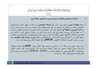 ‫اﻳﺮان‬ ‫ﺑﺮق‬ ‫ﺻﻨﻌﺖ‬ ‫ﻣﺨﺎﺑﺮات‬ ‫اﻟﺰاﻣﺎت‬ ‫و‬ ‫وﻳﮋﮔﻴﻬﺎ‬
1-‫ﺳﺎﺧﺘﺎر‬‫و‬‫ﻣﻌﻤﺎري‬‫ﻣﺨﺎﺑﺮات‬‫ﺑﺮاي‬‫ﻣﺪﻳﺮﻳﺖ‬‫و‬‫راﻫﺒﺮي‬‫ﺷﺒﻜﻪ‬‫ﺑﺮق‬
‫ﺷﺒﻜﻪ‬‫ﻣﺨﺎﺑﺮات‬‫ﻧﻮري‬‫ﺻﻨﻌﺖ‬‫ﺑﺮق‬‫اﻳﺮان‬‫ﻳﻚ‬‫ﺷﺒﻜﻪ‬‫اﺧﺘﺼﺎﺻﻲ‬‫اﺳﺖ‬‫ﻛﻪ‬‫ﺑﻪ‬‫ﻣﻨﻈﻮر‬‫ﺗﺎﻣﻴﻦ‬‫ﻧﻴﺎزﻣﻨﺪﻳﻬﺎي‬
‫ﻣﺨﺎﺑﺮاﺗﻲ‬‫ﻣﺘﻌﺪد‬‫و‬‫روز‬‫اﻓﺰون‬‫اﻳﻦ‬‫ﺻﻨﻌﺖ‬‫در‬‫ﺣﺎل‬‫ﺗﻮﺳﻌﻪ‬‫ﻳﺎﻓﺘﻦ‬‫اﺳﺖ‬.‫ﺷﺒﻜﻪ‬‫زﻳﺮ‬‫ﺳﺎﺧﺖ‬‫ﻧﻮري‬‫ﺻﻨﻌﺖ‬‫ﺑﺮق‬‫از‬
‫دو‬‫ﻻﻳﻪ‬‫ﻛﺸﻮري‬‫و‬‫ﻣﻨﻄﻘﻪ‬‫اي‬‫ﺗﺸﻜﻴﻞ‬‫ﺷﺪه‬‫اﺳﺖ‬.‫ﺷﺒﻜﻪ‬‫زﻳﺮ‬‫ﺳﺎﺧﺖ‬‫ﻛﺸﻮري‬‫ﻛﻪ‬،‫ﻃﺮاﺣﻲ‬‫اﻳﺠﺎد‬‫و‬‫ﻣﺪﻳﺮﻳﺖ‬
‫آن‬‫ﺑﻪ‬‫ﻋﻬﺪه‬‫ﺷﺮﻛﺖ‬‫ﻣﺪﻳﺮﻳﺖ‬‫ﺷﺒﻜﻪ‬‫ﺑﺮق‬‫اﻳﺮان‬،‫اﺳﺖ‬‫ﺑﺴﺘﺮ‬‫اﺻﻠﻲ‬‫زﻳﺮ‬‫ﺳﺎﺧﺖ‬‫ارﺗﺒﺎﻃﻲ‬‫ﻣﻠﻲ‬‫را‬‫ﺗﺸﻜﻴﻞ‬‫ﻣﻲ‬
‫دﻫﺪ‬.‫اﻳﻦ‬‫ﺷﺒﻜﻪ‬‫از‬130‫ﻧﻮد‬‫ﺗﺸﻜﻴﻞ‬‫ﻳﺎﻓﺘﻪ‬‫اﺳﺖ‬‫ﻛﻪ‬‫در‬‫ﺳﺮاﺳﺮ‬‫ﻛﺸﻮر‬‫ﻗﺮارﮔﺮﻓﺘﻪ‬‫اﻧﺪ‬.‫ﮔﺴﺘﺮدﮔﻲ‬‫اﻳﻦ‬‫ﺷﺒﻜﻪ‬‫در‬
‫ﺳﻄﺢ‬،‫ﻛﺸﻮر‬‫آن‬‫را‬‫ﺷﺒﻜﻪ‬‫اي‬‫ﻣﻠﻲ‬‫ﺳﺎﺧﺘﻪ‬‫اﺳﺖ‬.‫ﺑﺮاي‬‫اﻳﺠﺎد‬‫اﻳﻦ‬،‫ﺷﺒﻜﻪ‬‫ﺑﻴﺶ‬‫از‬‫دوازده‬‫ﻫﺰار‬‫ﻛﻴﻠﻮﻣﺘﺮ‬‫ﻓﻴﺒﺮ‬
‫ﻧﻮري‬‫در‬‫ﺳﺮاﺳﺮ‬‫ﻛﺸﻮر‬‫ﺑﺎ‬‫اﺳﺘﻔﺎده‬‫از‬‫ﻛﺎﺑﻠﻬﺎي‬OPGW‫ﺑﺮ‬‫ﻓﺮاز‬‫ﺧﻄﻮط‬‫اﻧﺘﻘﺎل‬‫ﻧﻴﺮو‬‫اﻳﺠﺎد‬‫ﺷﺪه‬‫اﺳﺖ‬
‫ﺑﺮاي‬‫ﭘﻴﺎده‬‫ﺳﺎزي‬‫اﻳﻦ‬‫ﺷﺒﻜﻪ‬‫ﻫﺎ‬،‫از‬‫ﻓﻨﺎوري‬‫ﺳﻴﺴﺘﻢ‬‫ﻫﺎي‬‫اﻧﺘﻘﺎل‬‫ﻧﻮري‬SDH‫ﺑﺮاي‬‫اﻳﺠﺎد‬‫ارﺗﺒﺎﻃﺎت‬
‫ﭘﺮﺳﺮﻋﺖ‬‫و‬‫ﻗﺎﺑﻞ‬‫اﻋﺘﻤﺎد‬‫ﺻﻨﻌﺘﻲ‬‫اﻳﻦ‬‫ﺣﻮزه‬‫اﺳﺘﻔﺎده‬‫ﺷﺪه‬‫اﺳﺖ‬.‫اﻳﻦ‬‫ﺳﻴﺴﺘﻢ‬‫ﻫﺎ‬‫در‬‫ﺣﺎل‬،‫ﺣﺎﺿﺮ‬‫ﺗﻮاﻧﺎﻳﻲ‬
‫ﭘﺸﺘﻴﺒﺎﻧﻲ‬‫از‬‫درﮔﺎه‬‫ﻫﺎي‬‫ﻧﻮري‬‫ﺑﺎ‬‫ﺳﺮﻋﺘﻬﺎي‬‫ﻣﺘﻌﺪد‬‫از‬STM‐1‫ﺗﺎ‬STM-16‫را‬‫دارا‬‫ﺑﻮده‬‫و‬‫در‬‫ﺻﻮرت‬‫ﻟﺰوم‬
‫ﻗﺎﺑﻞ‬‫ﺗﻮﺳﻌﻪ‬‫ﺑﻪ‬‫ﻇﺮﻓﻴﺘﻬﺎي‬‫ﺑﺎﻻﺗﺮ‬‫ﻧﻴﺰ‬‫ﻫﺴﺘﻨﺪ‬.
86
©2016 Amir Jafari – www.amir-Jafari.com
 