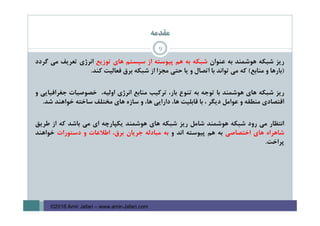 ‫ﻣﻘﺪﻣﻪ‬
‫رﻳﺰ‬‫ﺷﺒﻜﻪ‬‫ﻫﻮﺷﻤﻨﺪ‬‫ﺑﻪ‬‫ﻋﻨﻮان‬‫ﺷﺒﻜﻪ‬‫ﺑﻪ‬‫ﻫﻢ‬‫ﭘﻴﻮﺳﺘﻪ‬‫از‬‫ﺳﻴﺴﺘﻢ‬‫ﻫﺎي‬‫ﺗﻮزﻳﻊ‬‫اﻧﺮژي‬‫ﺗﻌﺮﻳﻒ‬‫ﻣﻲ‬‫ﮔﺮدد‬
)‫ﺑﺎرﻫﺎ‬‫و‬‫ﻣﻨﺎﺑﻊ‬(‫ﻛﻪ‬‫ﻣﻲ‬‫ﺗﻮاﻧﺪ‬‫ﺑﺎ‬‫اﺗﺼﺎل‬‫و‬‫ﻳﺎ‬‫ﺣﺘﻲ‬‫ﻣﺠﺰا‬‫از‬‫ﺷﺒﻜﻪ‬‫ﺑﺮق‬‫ﻓﻌﺎﻟﻴﺖ‬‫ﻛﻨﺪ‬.
‫رﻳﺰ‬‫ﺷﺒﻜﻪ‬‫ﻫﺎي‬‫ﻫﻮﺷﻤﻨﺪ‬‫ﺑﺎ‬‫ﺗﻮﺟﻪ‬‫ﺑﻪ‬‫ﺗﻨﻮع‬،‫ﺑﺎر‬‫ﺗﺮﻛﻴﺐ‬‫ﻣﻨﺎﺑﻊ‬‫اﻧﺮژي‬،‫اوﻟﻴﻪ‬‫ﺧﺼﻮﺻﻴﺎت‬‫ﺟﻐﺮاﻓﻴﺎﻳﻲ‬‫و‬
‫اﻗﺘﺼﺎدي‬‫ﻣﻨﻄﻘﻪ‬‫و‬‫ﻋﻮاﻣﻞ‬‫دﻳﮕﺮ‬،‫ﺑﺎ‬‫ﻗﺎﺑﻠﻴﺖ‬،‫ﻫﺎ‬‫داراﻳﻲ‬،‫ﻫﺎ‬‫و‬‫ﺳﺎزه‬‫ﻫﺎي‬‫ﻣﺨﺘﻠﻒ‬‫ﺳﺎﺧﺘﻪ‬‫ﺧﻮاﻫﻨﺪ‬‫ﺷﺪ‬.
‫اﻧﺘﻈﺎر‬‫ﻣﻲ‬‫رود‬‫ﺷﺒﻜﻪ‬‫ﻫﻮﺷﻤﻨﺪ‬‫ﺷﺎﻣﻞ‬‫رﻳﺰ‬‫ﺷﺒﻜﻪ‬‫ﻫﺎي‬‫ﻫﻮﺷﻤﻨﺪ‬‫ﻳﻜﭙﺎرﭼﻪ‬‫اي‬‫ﻣﻲ‬‫ﺑﺎﺷﺪ‬‫ﻛﻪ‬‫از‬‫ﻃﺮﻳﻖ‬
‫ﺷﺎﻫﺮاه‬‫ﻫﺎي‬‫اﺧﺘﺼﺎﺻﻲ‬‫ﺑﻪ‬‫ﻫﻢ‬‫ﭘﻴﻮﺳﺘﻪ‬‫اﻧﺪ‬‫و‬‫ﺑﻪ‬‫ﻣﺒﺎدﻟﻪ‬‫ﺟﺮﻳﺎن‬،‫ﺑﺮق‬‫اﻃﻼﻋﺎت‬‫و‬‫دﺳﺘﻮرات‬‫ﺧﻮاﻫﻨﺪ‬
‫ﭘﺮاﺧﺖ‬.
9
©2016 Amir Jafari – www.amir-Jafari.com
 