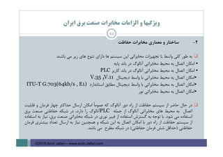 ‫اﻳﺮان‬ ‫ﺑﺮق‬ ‫ﺻﻨﻌﺖ‬ ‫ﻣﺨﺎﺑﺮات‬ ‫اﻟﺰاﻣﺎت‬ ‫و‬ ‫وﻳﮋﮔﻴﻬﺎ‬
2-‫ﺳﺎﺧﺘﺎر‬‫و‬‫ﻣﻌﻤﺎري‬‫ﻣﺨﺎﺑﺮات‬‫ﺣﻔﺎﻇﺖ‬
‫ﺑﻪ‬‫ﻃﻮر‬‫ﻛﻠﻲ‬‫واﺳﻂ‬‫ﺑﺎ‬‫ﺗﺠﻬﻴﺰات‬‫ﻣﺨﺎﺑﺮاﺗﻲ‬‫اﻳﻦ‬‫ﺳﻴﺴﺘﻢ‬‫ﻫﺎ‬‫داراي‬‫ﺗﻨﻮع‬‫ﻫﺎي‬‫زﻳﺮ‬‫ﻣﻲ‬‫ﺑﺎﺷﻨﺪ‬
•‫اﻣﻜﺎن‬‫اﺗﺼﺎل‬‫ﺑﻪ‬‫ﻣﺤﻴﻂ‬‫ﻣﺨﺎﺑﺮاﺗﻲ‬‫آﻧﺎﻟﻮگ‬‫در‬‫ﺑﺎﻧﺪ‬‫ﭘﺎﻳﻪ‬
•‫اﻣﻜﺎن‬‫اﺗﺼﺎل‬‫ﺑﻪ‬‫ﻣﺤﻴﻂ‬‫ﻣﺨﺎﺑﺮاﺗﻲ‬‫آﻧﺎﻟﻮگ‬‫در‬‫ﺑﺎﻧﺪ‬‫ﻛﺎرﻳﺮ‬PLC
•‫اﻣﻜﺎن‬‫اﺗﺼﺎل‬‫ﺑﻪ‬‫ﻣﺤﻴﻂ‬‫ﻣﺨﺎﺑﺮاﺗﻲ‬‫ﺑﺎ‬‫واﺳﻂ‬‫دﻳﺠﻴﺘﺎل‬V.11‫و‬V.35
•‫اﻣﻜﺎن‬‫اﺗﺼﺎل‬‫ﺑﻪ‬‫ﻣﺤﻴﻂ‬‫ﻣﺨﺎﺑﺮاﺗﻲ‬‫ﺑﺎ‬‫واﺳﻂ‬‫دﻳﺠﻴﺘﺎل‬‫ﻣﻄﺎﺑﻖ‬‫اﺳﺘﺎﻧﺪارد‬ITU-T G.703(64kb/s , E1)
•‫اﻣﻜﺎن‬‫اﺗﺼﺎل‬‫ﺑﻪ‬‫ﻣﺤﻴﻂ‬‫ﻣﺨﺎﺑﺮاﺗﻲ‬‫ﻧﻮر‬
‫در‬‫ﺣﺎل‬‫ﺣﺎﺿﺮ‬‫از‬‫ﺳﻴﺴﺘﻢ‬‫ﺣﻔﺎﻇﺖ‬‫از‬‫راه‬‫دور‬‫آﻧﺎﻟﻮگ‬‫ﻛﻪ‬ً‫ﺎ‬‫ﻋﻤﻮﻣ‬‫اﻣﻜﺎن‬‫ارﺳﺎل‬‫ﺣﺪاﻛﺜﺮ‬‫ﭼﻬﺎر‬‫ﻓﺮﻣﺎن‬‫و‬‫ﻗﺎﺑﻠﻴﺖ‬
‫اﺗﺼﺎل‬‫ﺑﻪ‬‫ﻣﺤﻴﻂ‬‫ﻫﺎي‬‫ﻣﺨﺎﺑﺮاﺗﻲ‬‫آﻧﺎﻟﻮگ‬‫از‬‫ﺟﻤﻠﻪ‬PLC‫آﻧﺎﻟﻮگ‬‫را‬،‫دارد‬‫در‬‫ﺷﺒﻜﻪ‬‫ﺣﻔﺎﻇﺘﻲ‬‫ﺻﻨﻌﺖ‬‫ﺑﺮق‬
‫اﺳﺘﻔﺎده‬‫ﻣﻲ‬‫ﺷﻮد‬.‫ﺑﺎ‬‫ﺗﻮﺟﻪ‬‫ﺑﻪ‬‫ﮔﺴﺘﺮش‬‫اﺳﺘﻔﺎده‬‫از‬‫ﻓﻴﺒﺮ‬‫ﻧﻮري‬‫در‬‫ﺷﺒﻜﻪ‬‫ﻣﺨﺎﺑﺮاﺗﻲ‬‫ﺻﻨﻌﺖ‬،‫ﺑﺮق‬‫ﻧﻴﺎز‬‫ﺑﻪ‬‫اﺳﺘﻔﺎده‬
‫از‬‫ﺳﻴﺴﺘﻢ‬‫ﺣﻔﺎﻇﺖ‬‫از‬‫راه‬‫دور‬‫ﺑﺎ‬‫اﻣﻜﺎن‬‫اﺗﺼﺎل‬‫ﺑﻪ‬‫اﻳﻦ‬‫ﺷﺒﻜﻪ‬‫و‬‫ﻫﻤﭽﻨﻴﻦ‬‫ﻧﻴﺎز‬‫ﺑﻪ‬‫ارﺳﺎل‬‫ﺗﻌﺪاد‬‫ﺑﻴﺸﺘﺮي‬‫ﻓﺮﻣﺎن‬
‫ﺣﻔﺎﻇﺘﻲ‬)‫ﺣﺪاﻗﻞ‬‫ﺷﺶ‬‫ﻓﺮﻣﺎن‬‫ﺣﻔﺎﻇﺘﻲ‬(‫در‬‫ﺷﺒﻜﻪ‬‫ﻣﻄﺮح‬‫ﻣﻲ‬‫ﺑﺎﺷﺪ‬.
92
©2016 Amir Jafari – www.amir-Jafari.com
 