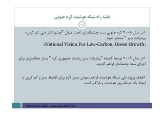 ‫ﺟﻨﻮﺑﻲ‬ ‫ﻛﺮه‬ ‫ﻫﻮﺷﻤﻨﺪ‬ ‫ﺷﺒﻜﻪ‬ ‫راه‬ ‫ﻧﻘﺸﻪ‬
95
‫ﺳﺎل‬ ‫در‬2008‫ﻋﻨﻮان‬ ‫ﺗﺤﺖ‬ ‫ﭼﺸﻤﺎﻧﺪازي‬ ‫ﺳﻨﺪ‬ ‫ﺟﻨﻮﺑﻲ‬ ‫ﻛﺮه‬"‫ﭼﺸﻢ‬‫ﻛﺮﺑﻦ‬ ‫ﻛﻢ‬ ‫ﻣﻠﻲ‬ ‫اﻧﺪاز‬-
‫ﺳﺒﺰ‬ ‫ﭘﻴﺸﺮﻓﺖ‬"‫ﻧﻤﻮد‬ ‫ﻣﻨﺘﺸﺮ‬.
)National Vision For Low-Carbon, Green Growth(
‫ﺳﺎل‬ ‫در‬2009‫ﻛﻤﻴﺘﻪ‬ ‫ﺗﻮﺳﻂ‬"‫ﻛﺮه‬ ‫ﺟﻤﻬﻮري‬ ‫رﻳﺎﺳﺖ‬ ‫ﺳﺒﺰ‬ ‫ﭘﻴﺸﺮﻓﺖ‬"‫ﺑﺮاي‬ ‫ﻣﺤﻜﻤﺘﺮي‬ ‫ﺑﺴﺘﺮ‬
‫ﮔﺮدﻳﺪ‬ ‫ﻓﺮاﻫﻢ‬ ‫ﭼﺸﻤﺎﻧﺪاز‬ ‫ﺳﻨﺪ‬ ‫اﺟﺮاي‬.
‫ﻛﻢ‬ ‫و‬ ‫ﺳﺒﺰ‬ ‫اﻗﺘﺼﺎد‬ ‫ﺑﺮاي‬ ‫ﻻزم‬ ‫ﺑﺴﺘﺮ‬ ‫ﻧﻤﻮدن‬ ‫ﻓﺮاﻫﻢ‬ ‫ﻫﻮﺷﻤﻨﺪ‬ ‫ﺷﺒﻜﻪ‬ ‫ﻣﻠﻲ‬ ‫ﭘﺮوژه‬ ‫ﻫﺪف‬‫ﺑﺎ‬ ‫ﻛﺮﺑﻦ‬
‫اﺳﺖ‬ ‫ﻓﺮاﮔﻴﺮ‬ ‫و‬ ‫ﻫﻮﺷﻤﻨﺪ‬ ‫ﺑﺮق‬ ‫ﺷﺒﻜﻪ‬ ‫ﻳﻚ‬ ‫اﻳﺠﺎد‬
©2016 Amir Jafari – www.amir-Jafari.com
 